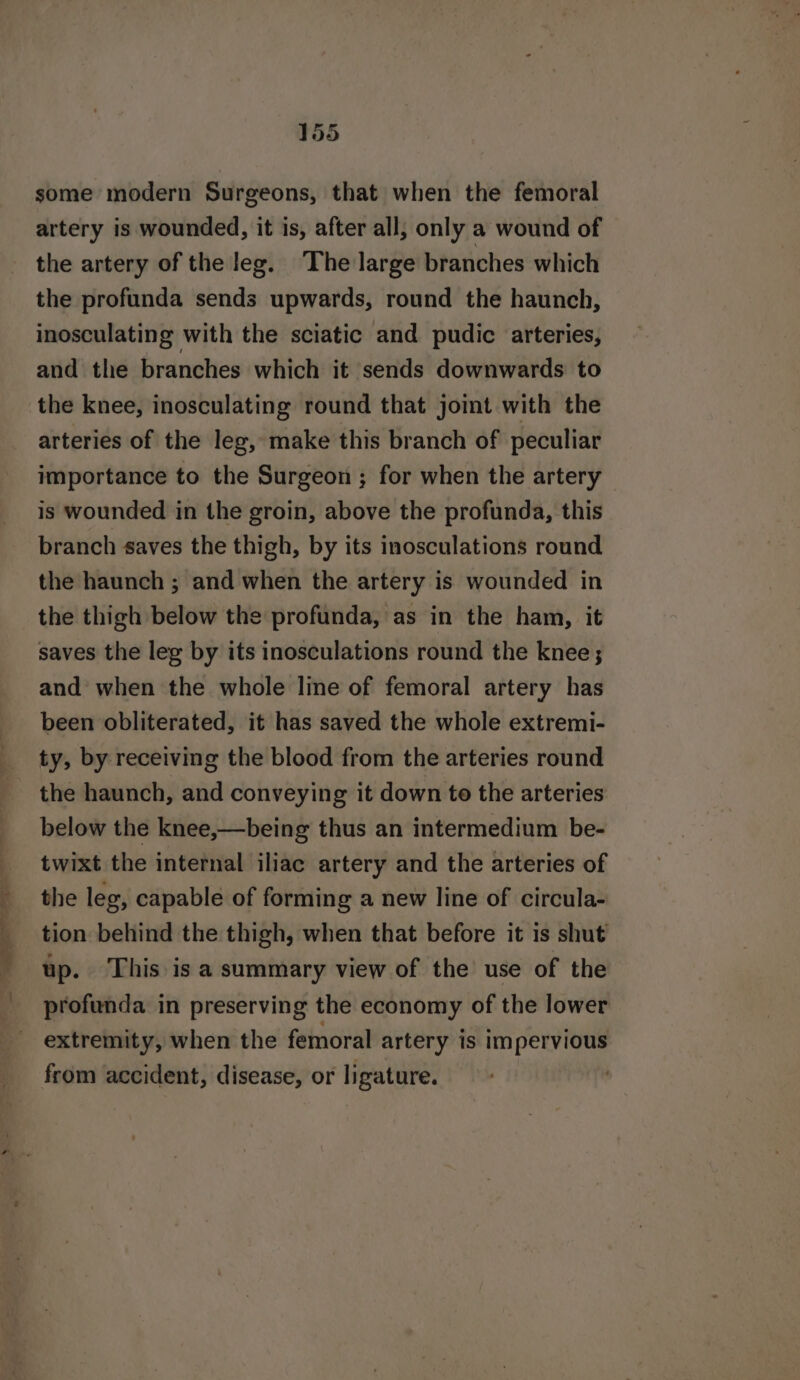 some modern Surgeons, that when the femoral artery is wounded, it is, after all, only a wound of the artery of the leg. The large branches which the profunda sends upwards, round the haunch, inosculating with the sciatic and pudic arteries, and the branches which it sends downwards to the knee, inosculating round that joint with the arteries of the leg, make this branch of peculiar importance to the Surgeon ; for when the artery is wounded in the groin, above the profunda, this branch saves the thigh, by its inosculations round the haunch ; and when the artery is wounded in the thigh below the profunda, as in the ham, it saves the leg by its inosculations round the knee; and when the whole line of femoral artery has been obliterated, it has saved the whole extremi- ty, by receiving the blood from the arteries round the haunch, and conveying it down to the arteries below the knee,—being thus an intermedium be- twixt the internal iliac artery and the arteries of the leg, capable of forming a new line of circula- tion behind the thigh, when that before it is shut up. This is a summary view of the use of the profunda in preserving the economy of the lower extremity, when the femoral artery is Impervious from accident, disease, or ligature.