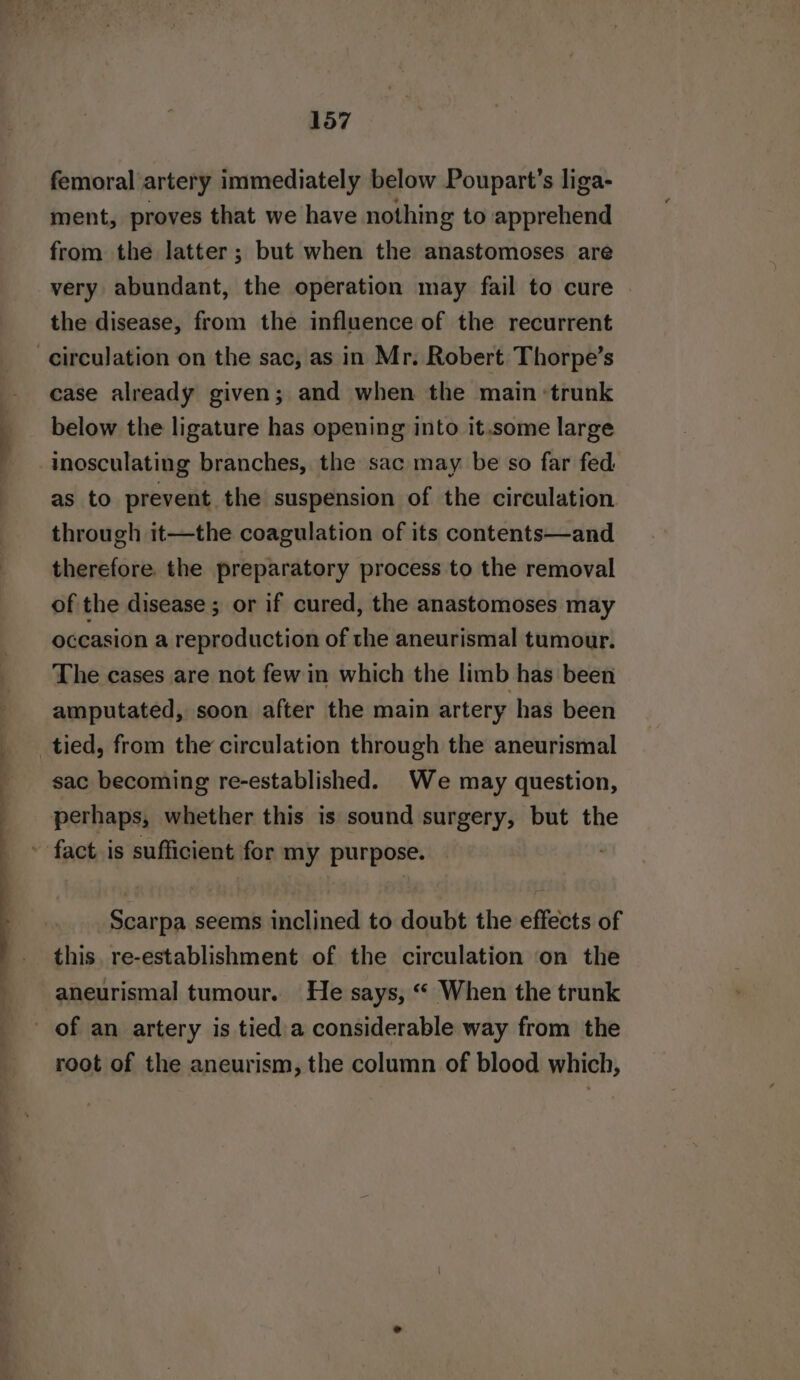 femoral artery immediately below Poupart’s liga- ment, proves that we have nothing to apprehend from the latter; but when the anastomoses are very abundant, the operation may fail to cure the disease, from the influence of the recurrent circulation on the sac, as in Mr. Robert Thorpe’s case already given; and when the main ‘trunk below the ligature has opening into it.some large inosculating branches, the sac may be so far fed as to prevent the suspension of the circulation through it—the coagulation of its contents—and therefore. the preparatory process to the removal of the disease ; or if cured, the anastomoses may occasion a reproduction of the aneurismal tumour. The cases are not few in which the limb has been amputated, soon after the main artery has been _tied, from the circulation through the aneurismal sac becoming re-established. We may question, perhaps, whether this is sound surgery, but the ' fact is sufficient for my purpose. Scarpa seems inclined to doubt the effects of this. re-establishment of the circulation on the aneurismal tumour. He says, “ When the trunk of an artery is tied a considerable way from the root of the aneurism, the column of blood which,