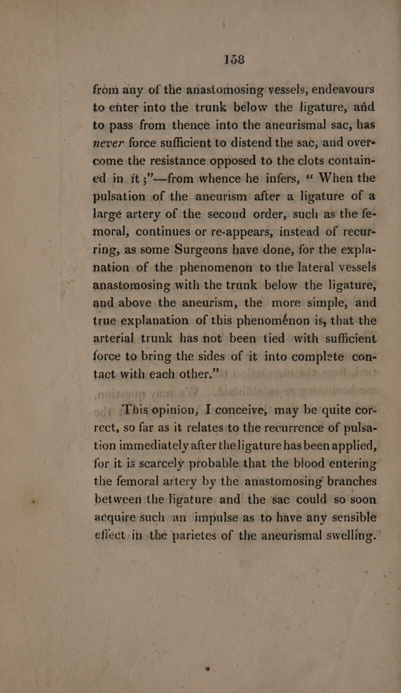 from any of the anastomosing vessels, endeavours to enter into the trunk below the ligature, and to pass from thence into the aneurismal sac, has never force sufficient to distend the sac, and overs come the resistance opposed to the clots contain- ed in it ;’—from whence he infers, ** When the pulsation of the aneurism after a ligature of a large artery of the second order, sucl: as the fe- moral, continues or re-appears, instead of recur- ring, as some Surgeons have done, for the expla- nation of the phenomenon to the lateral vessels anastomosing with the trank below the ligature; and above the aneurism, the more simple, and true explanation of this phenoménon is, that the arterial trunk has not been tied with sufficient force to bring the sides of it into complete con- tact. with each other.” | This opinion, I conceive, may be quite cor- rect, so far as it relates'to the recurrence of pulsa- tion immediately after the ligature has been applied, for it is scarcely probable that the biood entering the femoral artery by the anastomosing branches between the ligature and the sac could so soon acquire such ‘an impulse as to have any sensible eflect in thé parietes of the aneurismal swelling.’