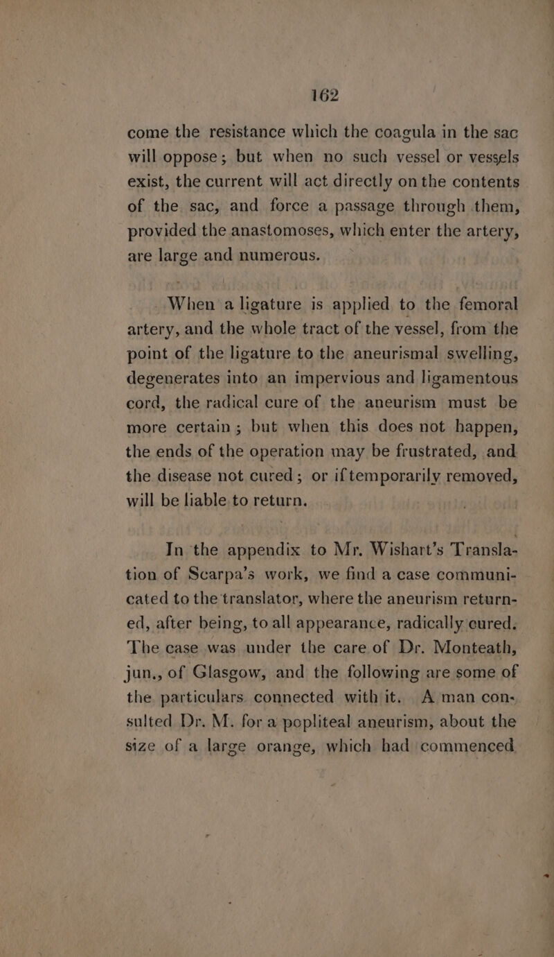 come the resistance which the coagula in the sac will oppose; but when no such vessel or vessels exist, the current will act directly on the contents of the sac, and force a passage through them, provided the anastomoses, which enter the artery, are large and numerous. _ When a ligature is applied to the femoral artery, and the whole tract of the vessel, from the point of the ligature to the aneurismal swelling, degenerates into an impervious and ligamentous cord, the radical cure of the aneurism must be more certain; but when this does not happen, the ends of the operation may be frustrated, and the disease not cured; or iftemporarily removed, will be liable to return. In the appendix to Mr. Wishart’s Transla- tion of Scarpa’s work, we find a case communi- cated to the translator, where the aneurism return- ed, after being, to all appearance, radically cured. The case was under the care of Dr. Monteath, jun., of Glasgow, and the following are some of the particulars connected with it. A man con. sulted Dr. M. for a popliteal aneurism, about the size of a large orange, which had commenced.