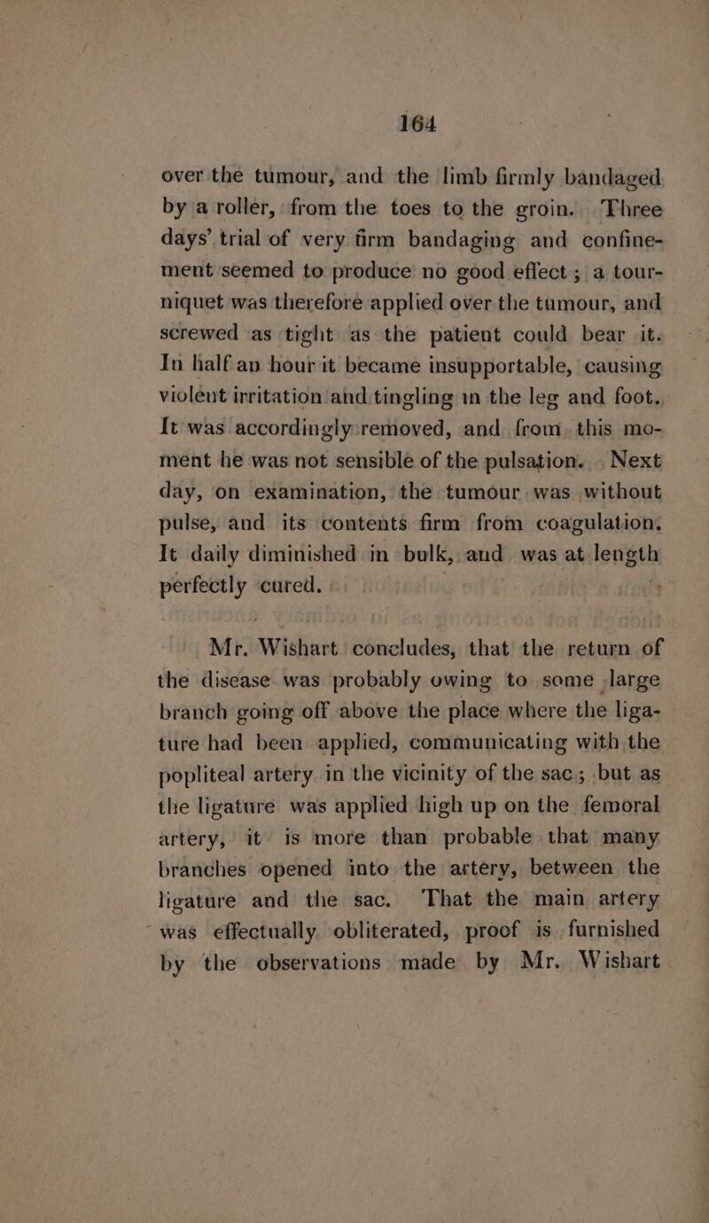 over the tumour, and the limb firmly bandaged bya roller, from the toes to the groin. Three days’ trial of very frm bandaging and confine- ment seemed to produce no good effect ; a tour- niquet was therefore applied over the tumour, and screwed as tight as the patient could bear it. In half an hour it became insupportable, causing violent irritation and. tingling in the leg and foot. {t was accordingly: removed, and. from, this mo- ment he was not sensible of the pulsation. . Next day, on examination, the tumour was without pulse, and its contents firm from coagulation, It daily diminished in bulk, and was at length perfectly cured. | Mr. Wishart concludes, that the return of the disease was probably owing to some large branch going off above the place where the liga- ture had been applied, communicating with the popliteal artery. in the vicinity of the sac; but as the ligature was applied high up on the femoral artery, it is more than probable that many branches opened into the artery, between the ligature and the sac. That the main artery “was effectually obliterated, proof is furnished by the observations made by Mr. Wishart.