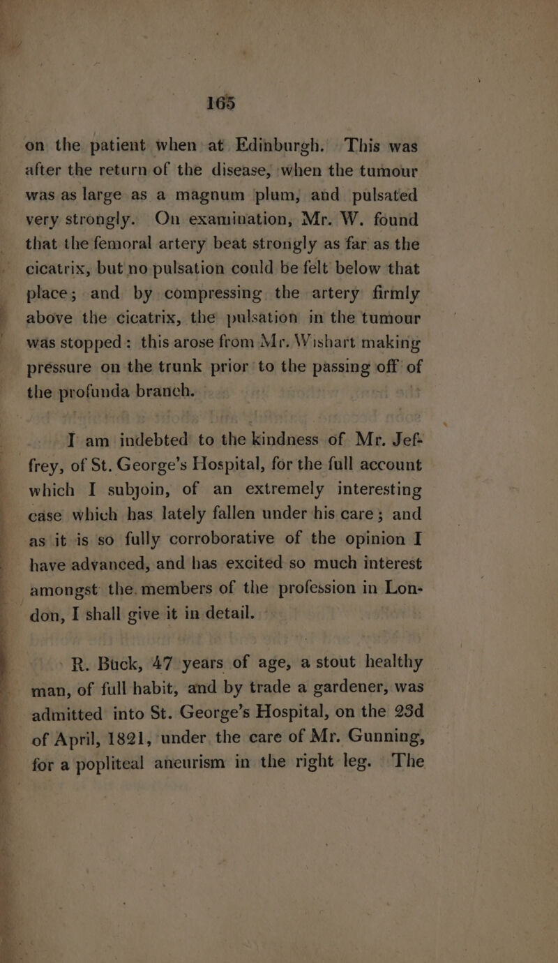 on the patient when at Edinburgh. This was after the return of the disease, when the tumour was as large as a magnum plum, and _ pulsated very strongly. On examination, Mr. W. found that the femoral artery beat strongly as far as the cicatrix, but no pulsation could be felt below that place; and by compressing the artery firmly above the cicatrix, the pulsation in the tumour was stopped: this arose from Mr. Wishart making pressure on the trunk prior to the passing off of the profunda branch. | I am indebted to the indies of Mr. Jef- which I subjoin, of an extremely interesting case which has lately fallen under his care; and have advanced, and has excited so much interest -R. Buck, 47 years of age, a stout healthy man, of full habit, and by trade a gardener, was admitted into St. George’s Hospital, on the 23d of April, 1821, under the care of Mr. Gunning, for a popliteal aneurism in the right leg. The