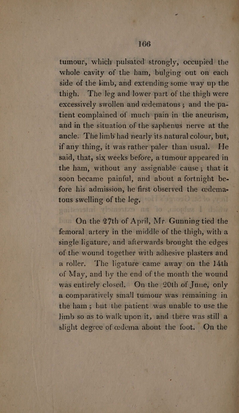 tumour, which pulsated' strongly, occupied the whole cavity of the ham, bulging out on each side of the kimb, and extending some way up the thigh. The leg and lower part of the thigh were excessively swollen and cedematous; and the pa- tient complained of much pain in the aneurism, and in the situation of the saphenus nerve at the ancle. ‘The limb had nearly its. natural colour, but, if any thing, it was rather paler than usual. He said, that, six weeks before, a tumour appeared in the ham, without any assignable cause; that it soon became painful, and about a fortnight be- fore his admission, he first observed the cedema- tous swelling of the leg, On the 27th of April, Mr. Gunning tied the femoral artery in the middle of the thigh, with a single ligature, and afterwards brought the edges of the wound together with adhesive plasters and a roller. The ligature came away on the 14th of May, and by the end of the month the wound was entirely closed. On the 20th of June, only a comparatively small tamour was remaining in- the ham ; but the patient was unable to use the limb so as to walk upon it, and there was still a slight degree of edema about the foot. On the