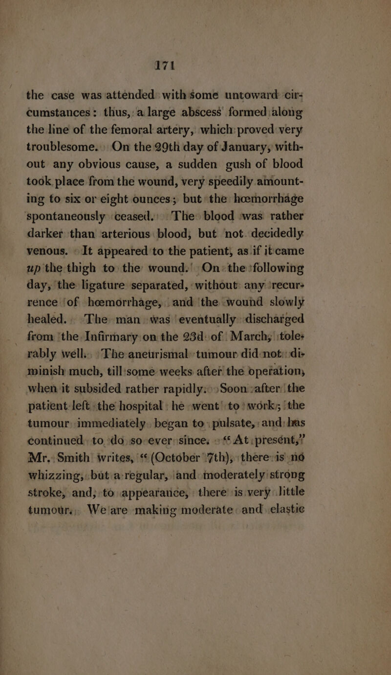 the case was attended withsome untoward cir: cumstances: thus,: a large abscess formed along the line of the femoral artery, which: proved very troublesome. On the 29th day of January, with- out any obvious cause, a sudden gush of blood took. place from the wound, very speedily amount- ing to six or eight ounces; but the hoemorrhage spontaneously ‘ceased.' The blood :was rather darker than arterious blood; but ‘not. decidedly. venous. « It appeared ’to the patient) as if itcame up the thigh to the wound.’ On: the following day, the ligature separated, without: any ‘recur rence ‘of heemorrhage, and ‘the wound slowly healed.. The man was ‘eventually discharged from ‘the Infirmary on the 23d: of March; :tole- rably well... :\ The aneurismal: tumour did:not:::di- minish much, till‘some weeks after the operation, when it subsided rather rapidly: Soon :after:| the patient. left the hospital: he went to?) work, ‘the tumour immediately. began to: pulsate, and; las continued. to. do. so ever since: © At :presént,? Mr. Smith writes, ‘(October 7th), :therev1s no whizzing, but a-regular, ‘and moderately strong stroke, and; to appearance, \ there ‘is very little tumours, Weare making moderate and elastie