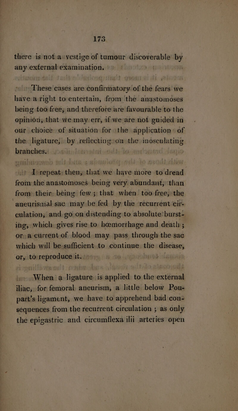 175 there is not a vestige of tumour cereals by any external examination, ©» . These ‘cases are confirmatory of the fears we have a right to entertain, from the anastomoses being too free; and therefore are favourable to the opinion, that. we may err, if we are not guided in our choice: of situation for the application: of the ligature, by. reflectingoow the iosculating brahehes: hay] I “repeat: then, that we have more to dread from the anastomoses being very abundant, ‘than from: their, being few; that when. too free, the ‘aneurisnial sac may be fed by the recurrent cir- culation; and go on distending to absolute’ burst- ing, which gives rise to hoemorrhage and death ; ora current of blood may pass through the sac which will be-sufficient to continue the disease, or, to nepunguon tai Sibi a ligature is applied to the external iliac, for femoral. aneurism, a little below Pou- part’s ligament, we have to apprehend bad con- sequences from the recurrent circulation ; as only the epigastric and circumflexa illi arteries open