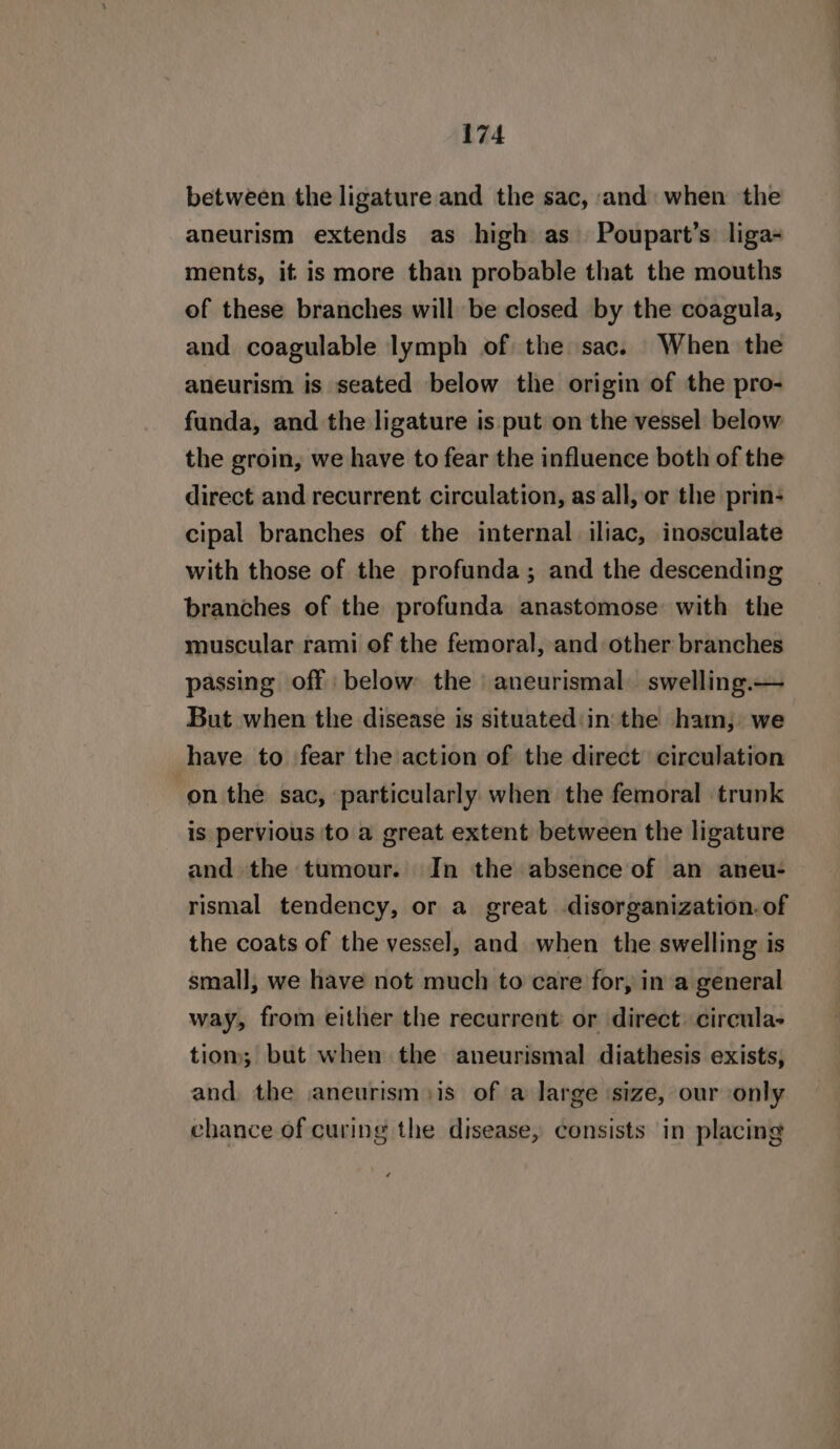 between the ligature and the sac, and: when the aneurism extends as high as Poupart’s: liga- ments, if is more than probable that the mouths of these branches will be closed by the coagula, and coagulable lymph of the sac. When the aneurism is seated below the origin of the pro- funda, and the ligature is put on the vessel below the groin, we have to fear the influence both of the direct and recurrent circulation, as all, or the prin- cipal branches of the internal iliac, inosculate with those of the profunda; and the descending branches of the profunda anastomose with the muscular rami of the femoral, and other branches passing off below the aneurismal swelling.— But when the disease is situated:in'the ham, we have to fear the action of the direct circulation ‘on the sac, ‘particularly when the femoral trunk is pervious to a great extent between the ligature and the tumour. In the absence of an aneu- rismal tendency, or a great disorganization. of the coats of the vessel, and when the swelling is small, we have not much to care for, in a general way, from either the recurrent: or direct. circula- tiom; but when the aneurismal diathesis exists, and, the aneurism is of a large ‘size, our only chance of curing the disease, consists in placing
