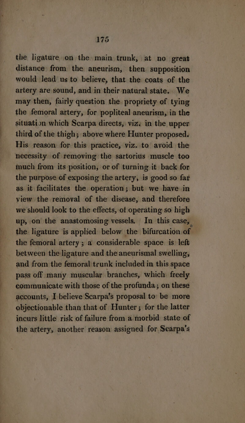 the ligature on the. main trunk, at no great distance from the aneurism, then supposition would lead us to believe, that the coats of the artery are sound, and. in their natural state. We may then, fairly question the propriety of tying the femoral artery, for popliteal aneurism, in the situation which Scarpa directs, viz. in the upper third of the thigh; above where Hunter proposed. His reason for this practice, viz. to avoid the necessity of removing the sartorius muscle too much from its position, or of turning it back for the purpose of exposing the artery, is good so far as it facilitates the operation; but we have in view the removal of the disease, and therefore we should look to the effects, of operating so high up, on the anastomosing vessels. In this case, the ligature is applied below the bifurcation of the femoral artery; a considerable space is left between the ligature and the aneurismal swelling, and from the femoral trunk included in this space pass off many muscular branches, which freely communicate with those of the profunda; on these accounts, I believe Scarpa’s proposal to’ be more objectionable than that of Hunter; for the latter incurs little risk of failure from a.morbid. state of the artery, another reason assigned for Scarpa’s