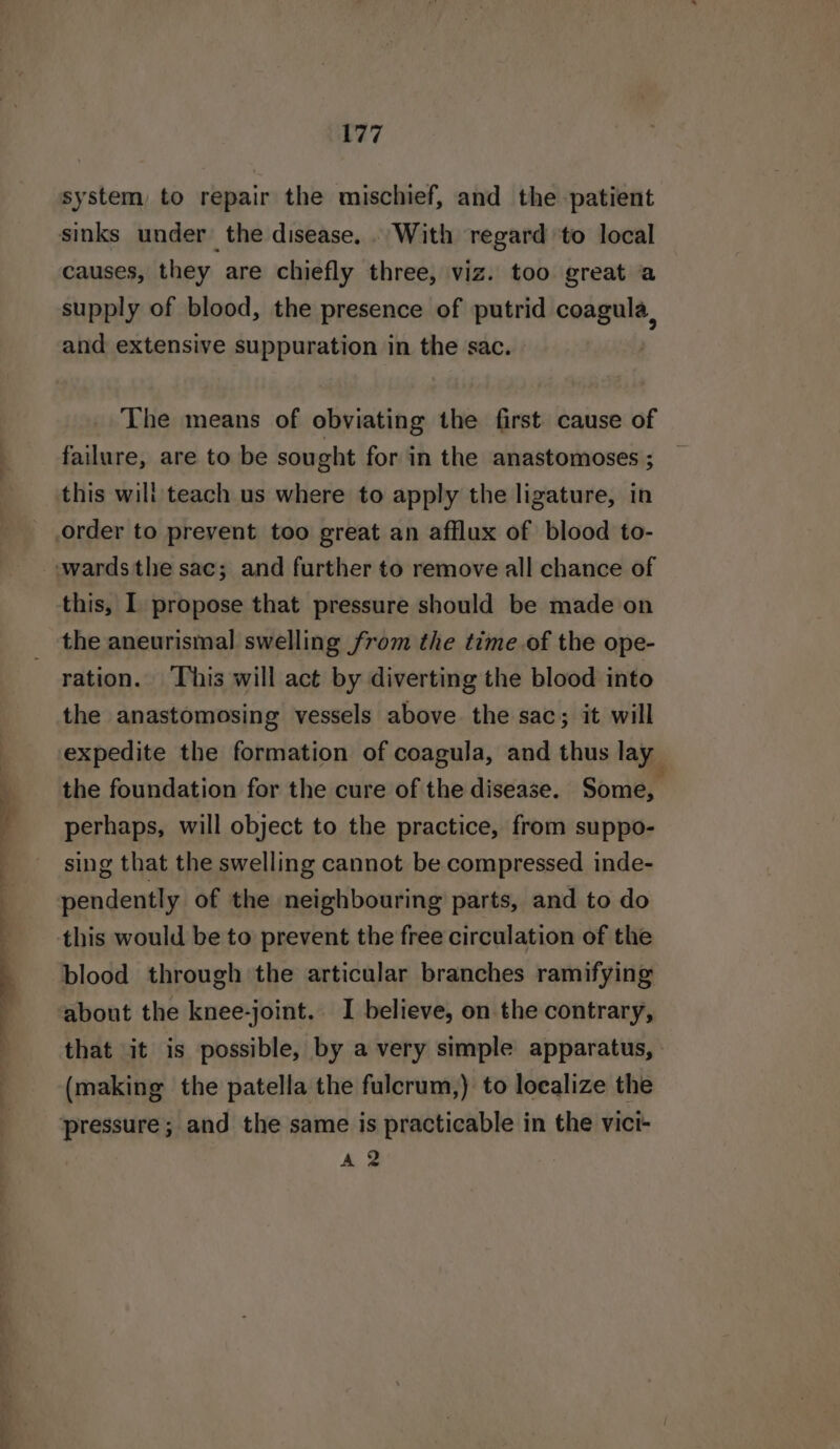 —. &amp; system, to repair the mischief, and the patient causes, they are chiefly three, viz. too great a supply of blood, the presence of putrid coagula, and extensive suppuration in the sac. The means of obviating the first cause of failure, are to be sought for in the anastomoses ; this wili teach us where to apply the ligature, in this, I propose that pressure should be made on the aneurismal swelling from the time of the ope- ration. This will act by diverting the blood into the anastomosing vessels above the sac; it will expedite the formation of coagula, and thus lay the foundation for the cure of the disease. Some, perhaps, will object to the practice, from suppo- sing that the swelling cannot be compressed inde- pendently of the neighbouring parts, and to do this would be to prevent the free circulation of the blood through the articular branches ramifying about the knee-joint. I believe, on the contrary, that it is possible, by a very simple apparatus, (making the patella the fulcrum,) to localize the pressure; and the same is practicable in the vici- A 2