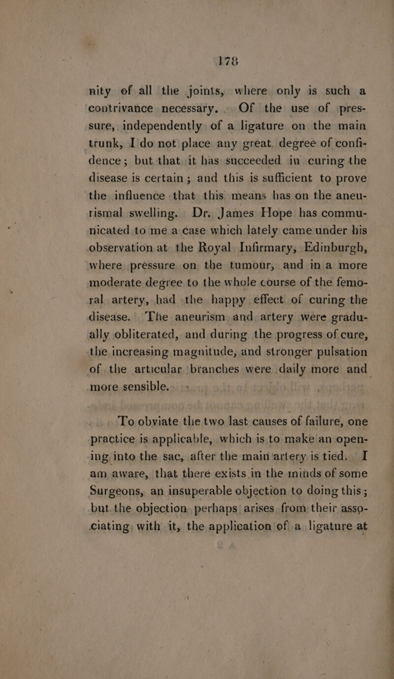 nity of all the joints, where only is such a contrivance necessary... Of the use of pres- sure, independently of a ligature on the main trunk, I do not place any great, degree of confi- dence; but that it has succeeded in curing the disease is certain; and this is sufficient to prove the influence that this means has on the aneu- rismal swelling. Dr. James Hope has commu- nicated to me a case which lately came under his observation at the Royal Infirmary, Edinburgh, where pressure on the tumour, and in a more moderate degree to the whole course of the femo- ral artery, had the happy effect of curing the disease. The aneurism and artery were gradu- ally obliterated, and during the progress of cure, the increasing magnitude, and stronger pulsation more sensible. To obviate the two last causes of failure, one ing into the sac, after the main artery is tied. I am aware, that there exists._in the minds of some Surgeons, an insuperable objection to doing this; but. the objection. perhaps arises from their asso- ciating with it, the application of a ligature at