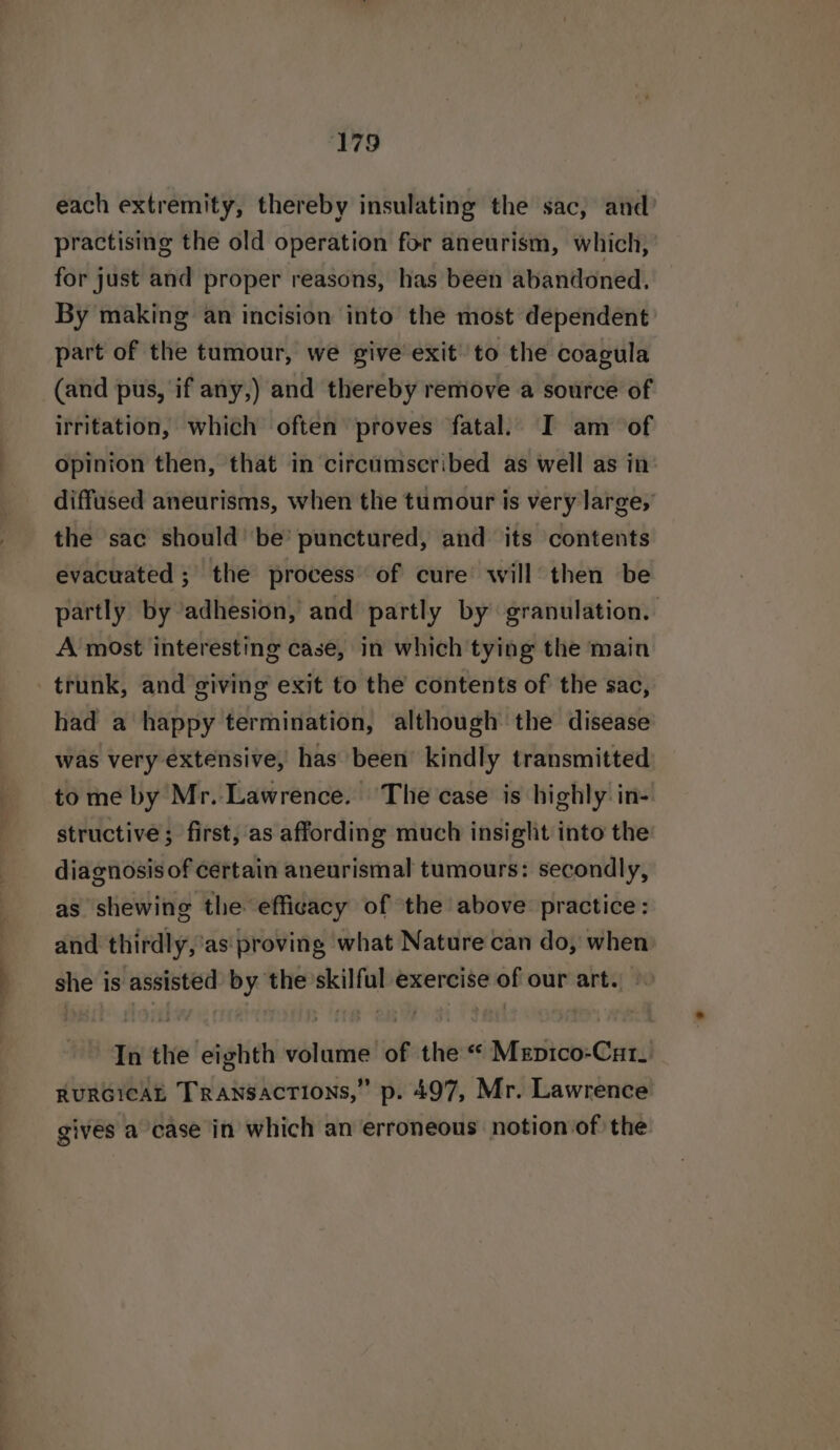 ‘179 each extremity, thereby insulating the sac, and? practising the old operation for aneurism, which, for just and proper reasons, has been abandoned. By making an incision into the most dependent part of the tumour, we give exit to the coagula (and pus, if any,) and thereby remove a source of irritation, which often proves fatal. I am of opinion then, that in circumscribed as well as in diffused aneurisms, when the tumour is very large, the sac should’ be’ punctured, and its contents evacuated ; the process of cure’ will’ then be partly by adhesion, and partly by granulation. A most interesting case, in which tying the main trunk, and giving exit to the contents of the sac, had a happy termination, although the disease was very extensive, has been kindly transmitted to me by Mr. Lawrence. The case is highly in- structive; first, as affording much insight into the diagnosis of certain aneurismal tumours: secondly, as shewing the efficacy of the above practice: and thirdly,’as proving what Nature can do, when she is assisted by the’skilful exercise of our art.» In the eighth volume of the “« Meptco-Cat. RURGICAL Transactions,” p. 497, Mr. Lawrence gives a case in which an erroneous notion of the