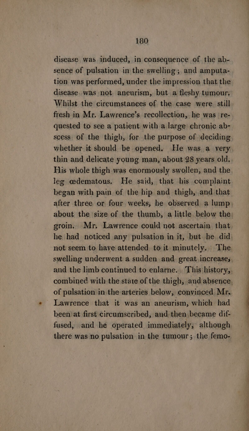 disease was induced, in consequence of the ab- sence of pulsation in the swelling; and amputa- tion was performed, under the impression that the disease. was not aneurism, but a fleshy tumour. Whilst the circumstances of the case were still. fresh in Mr. Lawrence’s recollection, he was re- quested to see a patient with a large chronic ab- scess of the thigh, for the purpose of deciding whether it should be opened. He was a very thin and delicate young man, about 28 years old. Fiis whole thigh was enormously swollen, and the leg oedematous. He said, that his complaint began with pain of the hip and thigh, and that after three or four weeks, he observed a lump about the size of the thumb, a little. below the: groin. Mr. Lawrence could not ascertain that he had noticed any pulsation in it, but he did not seem to have attended to it minutely. The swelling underwent a sudden and, great increases. and the limb continued to enlarne. This history, combined with the state of the thigh, and absence. of pulsation in the arteries below, convinced Mr. Lawrence that it was an aneurism, which had been at first circumscribed, and then, became dif- fused, and he operated immediately, although there was no pulsation in the tumour; the femo-