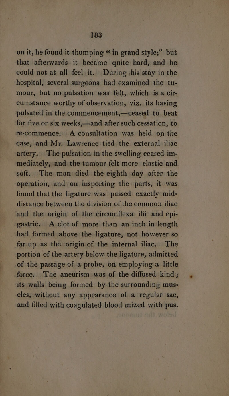 on it, he found it thumping * in grand style;” but that afterwards it became quite hard, and he could not at all feel it. During \his stay in the hospital, several surgeons had examined the tu- mour, but no pulsation was felt, which is a cir- cumstance worthy of observation, viz. its having pulsated in the commencement,—ceased to beat for five or six weeks,—and after such cessation, to re-commence. A consultation was held on the case, and Mr. Lawrence tied the. external iliac artery. The pulsation in the swelling ceased im- mediately, and the tumour felt more elastic and soft. ‘The man died the eighth day after the operation, and on inspecting the parts, it was found that the ligature was passed exactly mid- distance between the division of the commoa iliac and the origin of the circumflexa ilii and epi- gastric. A clot of more than an inch in length had formed above the ligature, not however so far up as the origin of the internal iliac. The portion of the artery below the ligature, admitted .of the passage of a probe, on employing a little force. The aneurism was of the diffused kind; its walls being formed by the surrounding mus- cles, without any appearance of a regular sac, and filled with coagulated blood mized with pus.