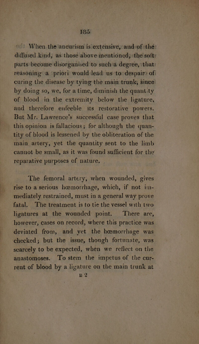 ».) When the aneurism is extensive, and:of| the: diffused kind, as those above mentioned): the soft: parts become disorganised to such a degree, that: reasoning’ a priori would:lead us’ to: despair> of | curing the disease by tying the main trunk, since by doing so, we, for a time, diminish the quantity of blood in the extremity below the ligature, and therefore enfeeble its restorative powers. But Mr. Lawrence’s successful case proves that this opinion is fallacious; for although the quan- tity of blood is lessened by the obliteration of the main artery, yet the quantity sent to the limb cannot be small, as it was found sufficient for the reparative purposes of nature, The femoral artery, when wounded, gives rise to a serious hoemorrhage, which, if not im- mediately restrained, must in a general way prove fatal. The treatment is to tie the vessel with two ligatures at the wounded point. There are, however, cases on record, where this practice was deviated from, and yet the heemorrhage was checked; but the issue, thongh fortunate, was scarcely to be expected, when we reflect on the anastomoses. To stem the impetus of the cur- rent of blood by a ligature on the main trunk at B2