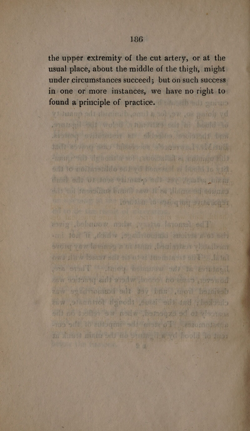 the upper extremity of the cut artery, or at the usual place, about the middle of the thigh, might 4 under circumstances succeed; but on such success in one or more instances, we have no right to found a principle of practice.