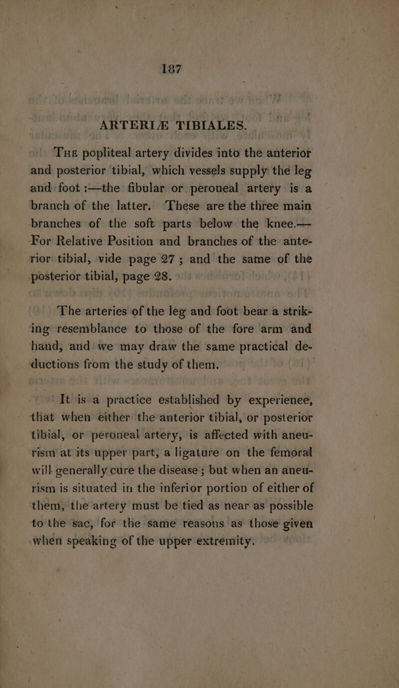 ~ ARTERLE TIBIALES. Tue popliteal artery divides into the anterior and posterior tibial, which vessels supply the leg and foot :—the fibular or peroneal artery is a branch of the latter. These are the three main branches of the soft parts below the knee.— For Relative Position and branches of the ante- rior tibial, vide page 27; and the same of the posterior tibial, page 28. The arteries of the leg and foot bear a strik- ing resemblance to those of the fore arm and hand, and we may draw the same practical de- ductions from the study of them. ! It is a practice established by experienee, that when either the anterior tibial, or posterior tibial, or peroneal artery, is affected with aneu- rism at its upper part, a ligature on the femoral will generally cure the disease ; but when an aneu- rism is situated in the inferior portion of either of them, the artery must be tied as near as possible to the sac, for the same reasons as those given when speaking of the upper extremity.