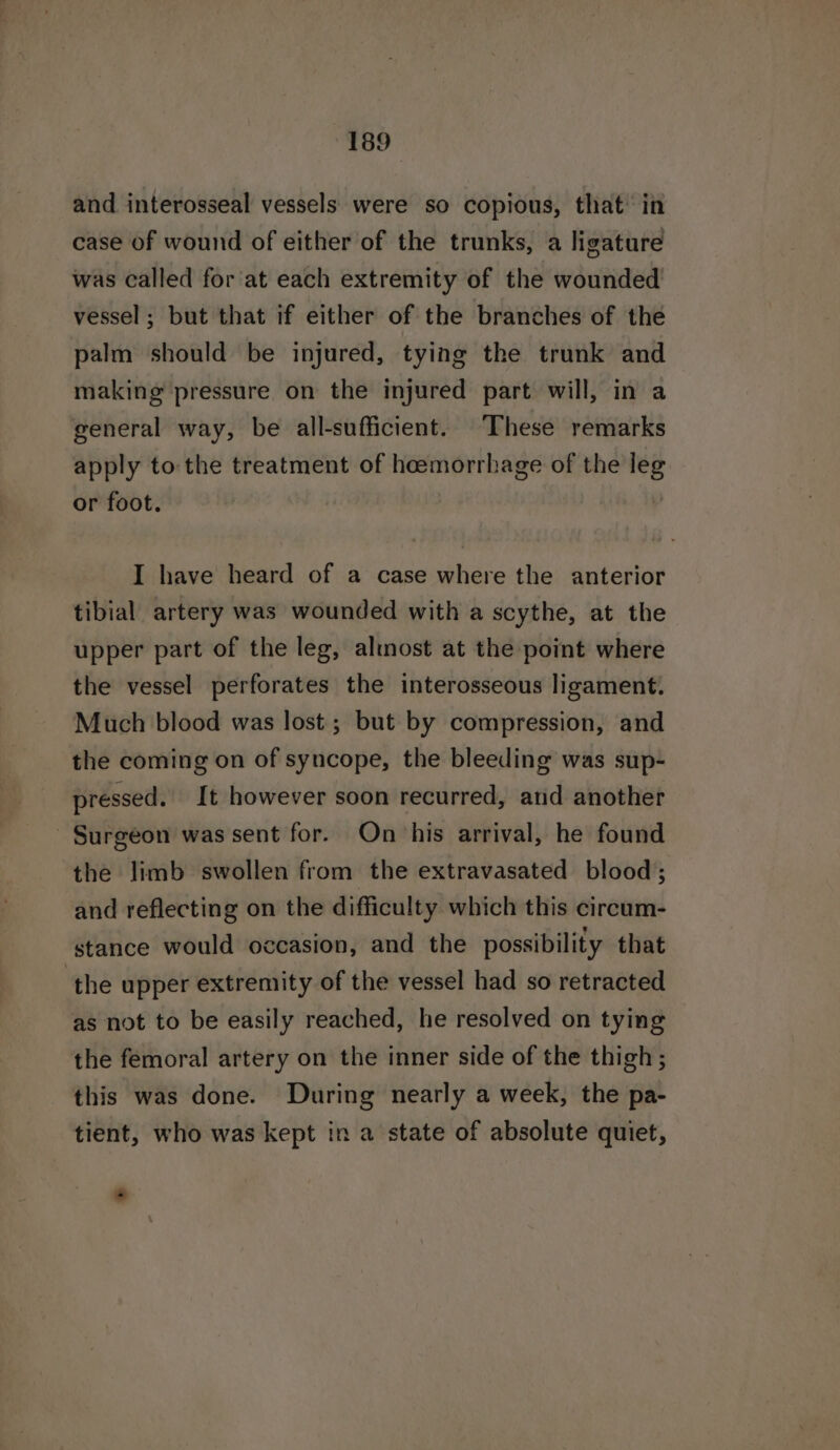 and interosseal vessels were so copious, that’ in case of wound of either of the trunks, a ligature was called for at each extremity of the wounded vessel; but that if either of the branches of the palm should be injured, tying the trunk and making pressure on the injured part will, in a general way, be all-sufficient. These remarks apply to the treatment of hoemorrhage of the leg or foot. I have heard of a case where the anterior tibial artery was wounded with a scythe, at the upper part of the leg, altnost at the point where the vessel perforates the interosseous ligament. Much blood was lost ; but by compression, and the coming on of syncope, the bleeding was sup- pressed. It however soon recurred, and another Surgeon was sent for. On his arrival, he found the limb swollen from the extravasated blood; and reflecting on the difficulty which this circum- stance would occasion, and the possibility that ‘the upper extremity of the vessel had so retracted as not to be easily reached, he resolved on tying the femoral artery on the inner side of the thigh ; this was done. During nearly a week, the pa- tient, who was kept in a state of absolute quiet,