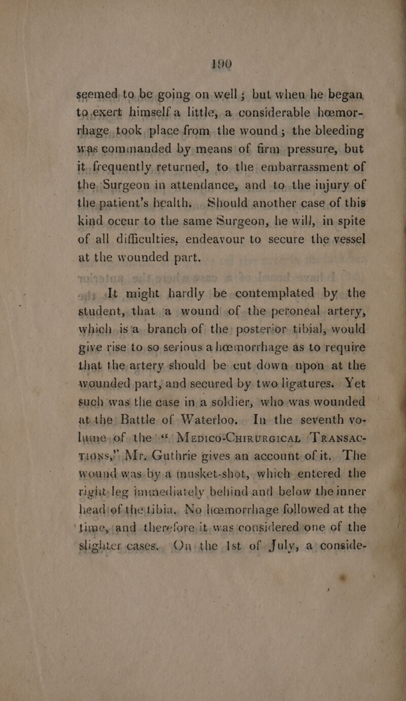 seemed, to, be going on well; but when he began to,exert himself a little, a considerable hoemor- nhage.took. place from the wound ;. the bleeding was commanded by means of firm. pressure, but it. frequently returned, to, the embarrassment of the. Surgeon in attendance, and to. the injury of of all difficulties, endeavour to secure the vessel at the wounded part. 4!) lt might hardly be contemplated by the student, that a wound of the peroneal artery, which .is‘a. branch of the: posterior tibial, would give rise to. so serious a heemorrhage as to require that the artery should be cut down upon at the wounded part, and secured by two ligatures. Yet such was the case in a soldier, who was wounded atthe Battle of Waterloo. In the seventh vo- lume, of, the **'| Mepico*CurrureicaL TRaANsAc- tions,’ Mr. Guthrie gives an account of it.. The wound was. bya musket-shot, which entered the tight;leg immediately behind and below the inner headiefthetibia, No ticemorrhage followed at the ‘time, and. therefore it. was considered one of the slighter cases, On the Ist of July, a: conside- Eee