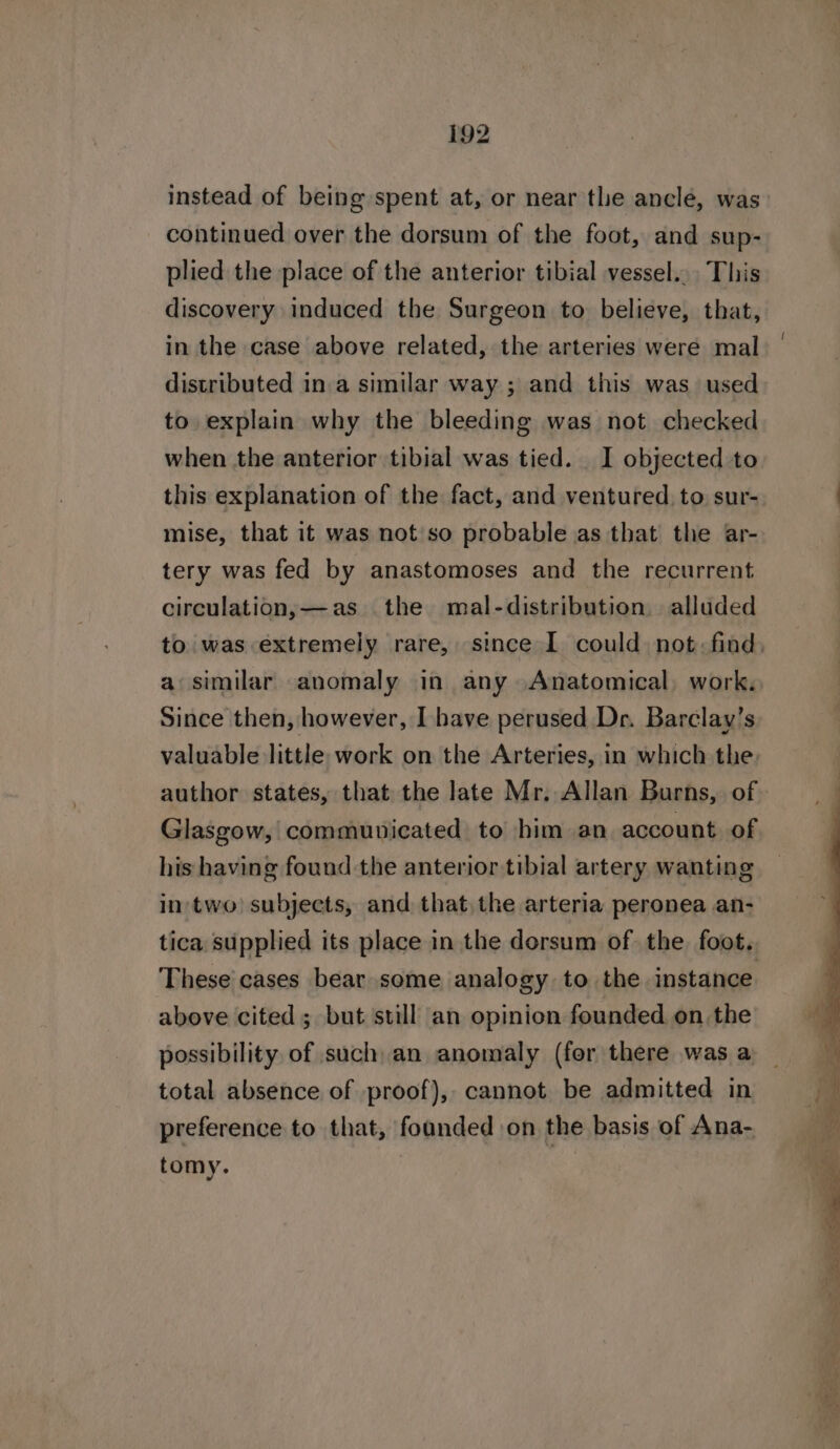 instead of being spent at, or near the ancle, was continued over the dorsum of the foot, and sup- plied the place of the anterior tibial vessel... This discovery induced the Surgeon to believe, that, in the case above related, the arteries were mal distributed in.a similar way ; and this was used to explain why the bleeding was not checked when the anterior tibial was tied. I objected to this explanation of the fact, and ventured to sur- mise, that it was not so probable as that the ar- tery was fed by anastomoses and the recurrent circulation,—as the mal-distribution alluded a similar anomaly in any Anatomical, work. Since then, however, I have perused Dr. Barclay’s valuable little work on the Arteries, in which the Glasgow, communicated to him an account of his having found the anterior tibial artery wanting in‘ two) subjects, and that the arteria peronea an- These cases bear some analogy to the instance above cited; but still an opinion founded on the possibility of such an anomaly (fer there was a total absence of proof), cannot be admitted in preference to that, foanded on the basis of Ana- tomy. |