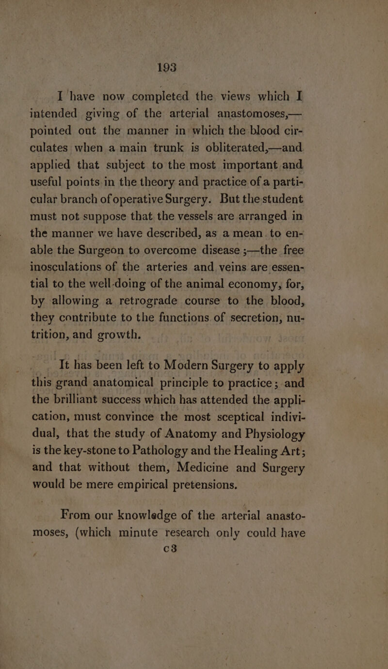 I have now completed the views which I intended giving of the arterial anastomoses,— pointed out the manner in which the blood cir- culates when a main trunk is obliterated,—and applied that subject to the most important and useful points in the theory and practice of a parti- cular branch of operative Surgery. But the student must not suppose that the vessels are arranged in the manner we have described, as a mean. to en- able the Surgeon to overcome disease ;—the free inosculations of the arteries and veins are essen- tial to the well-doing of the animal economy, for, by allowing a retrograde course to the blood, they contribute to the functions of secretion, nu- trition, and growth. It has been left to Modern Surgery to apply this grand anatomical principle to practice; and the brilliant success which has attended the appli- cation, must convince the most sceptical indivi- dual, that the study of Anatomy and Physiology is the key-stone to Pathology and the Healing Art; and that without them, Medicine and Surgery would be mere empirical pretensions, From our knowledge of the arterial anasto- moses, (which minute research only could have ' c8