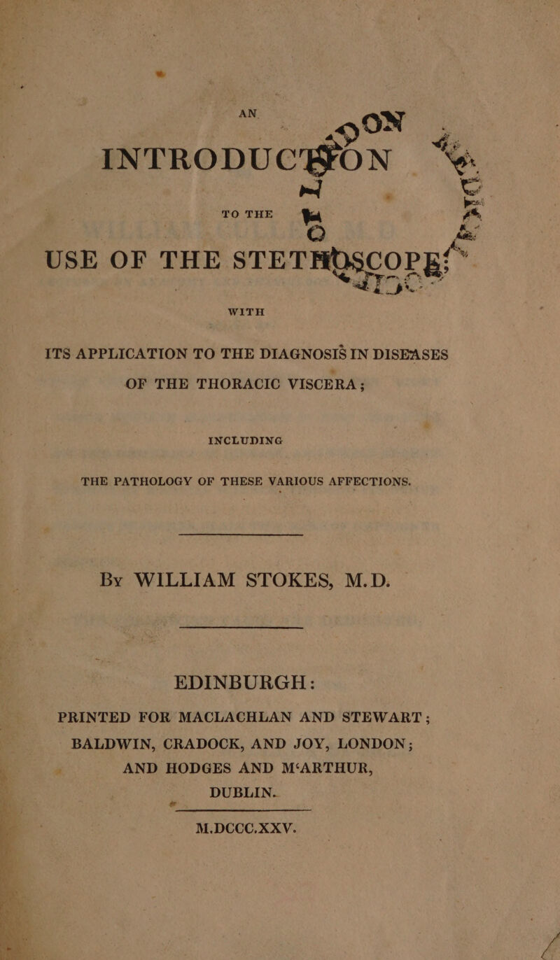 INTRODUCHON “% ped &amp; | TO THE * L USE OF THE STETHOSCOPE! WITH ITS APPLICATION TO THE DIAGNOSIS IN DISEASES OF THE THORACIC VISCERA; INCLUDING THE PATHOLOGY OF THESE VARIOUS AFFECTIONS. By WILLIAM STOKES, M.D. EDINBURGH: PRINTED FOR MACLACHLAN AND STEWART; BALDWIN, CRADOCK, AND JOY, LONDON; AND HODGES AND M‘ARTHUR, DUBLIN. M.DCCC.XXYV.