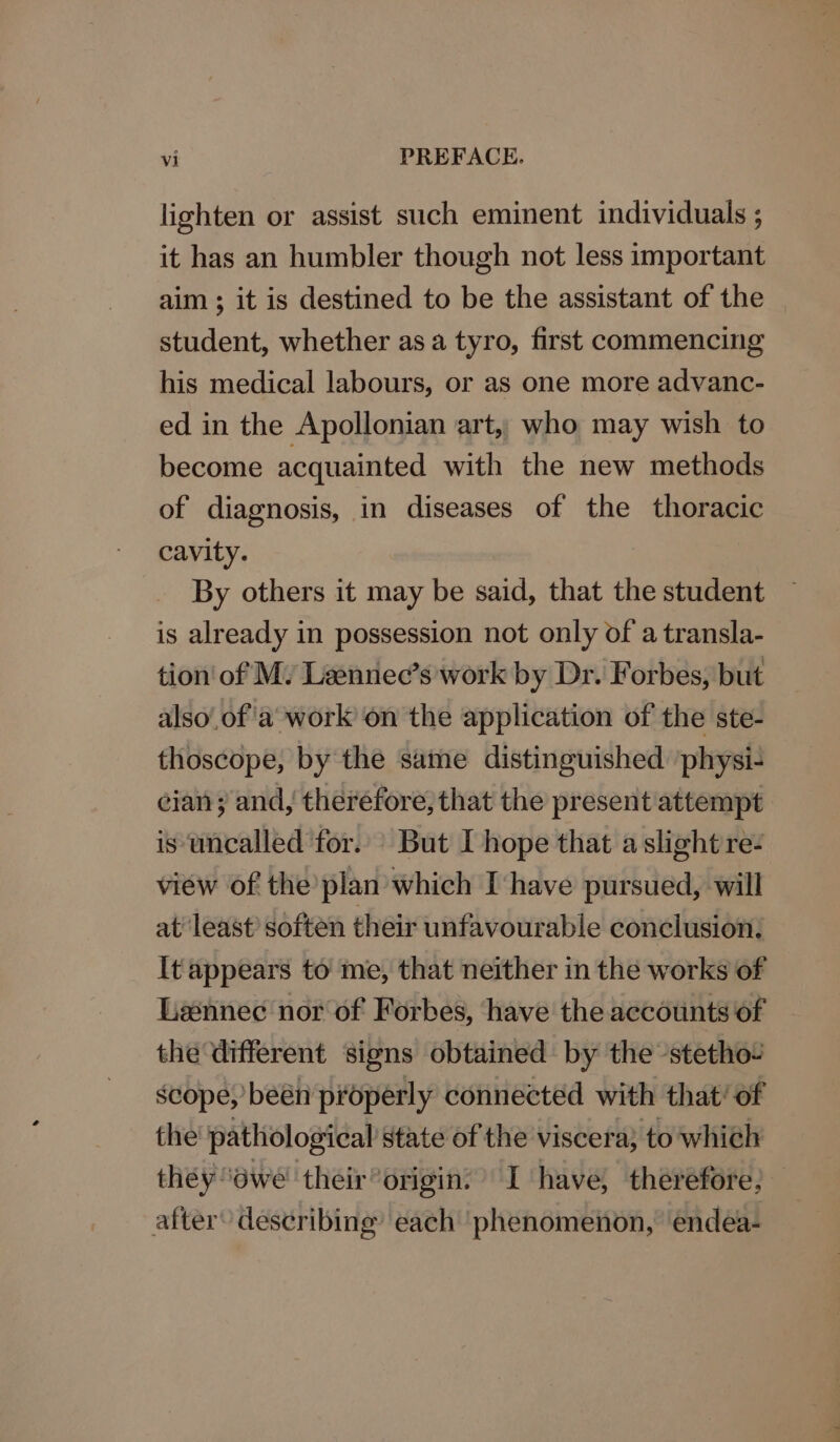 lighten or assist such eminent individuals ; it has an humbler though not less important aim ; it is destined to be the assistant of the student, whether asa tyro, first commencing his medical labours, or as one more advanc- ed in the Apollonian art,, who may wish to become acquainted with the new methods of diagnosis, in diseases of the thoracic cavity. By others it may be said, that the student is already in possession not only of a transla- tion of My Laennec’s work by Dr. Forbes, but also’ of'a work on the application of the ste- thoscope, by the same distinguished ‘physi- cian; and, therefore, that the present attempt is uncalled for. But I hope that a slight re- view of the plan which I have pursued, will at least’ soften their unfavourable conclusion. It appears to me, that neither in the works of Lawnnec nor of Forbes, ‘have the accounts of the different signs obtained by the -stetho- scope,’ been properly connected with that’ of the pathological state of the viscera; to which they ‘owe their“origin: I have, therefore; after’ describing’ each ‘phenomeiion,’ endea-