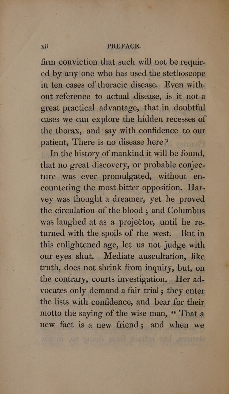 firm conviction that such will not be requir- ed by any one who has used the stethoscope in ten cases of thoracic disease. Even with- out reference to actual disease, is it nota ereat practical advantage, that in doubtful cases we can explore the hidden recesses of the thorax, and say with confidence to our patient, There is no disease here ? In the history of mankind it will be found, that no great discovery, or probable conjec- ture was ever promulgated, without en- countering the most bitter opposition. Har- vey was thought a dreamer, yet he proved the circulation of the blood ; and Columbus was laughed at as a projector, until he re- turned with the spoils of the west. But in this enlightened age, let us not judge with our eyes shut. Mediate auscultation, like truth, does not shrink from inquiry, but, on the contrary, courts investigation. Her ad- vocates only demand a fair trial ; they enter the lists with confidence, and bear for their motto the saying of the wise man, “ That a new fact is a new friend; and when we