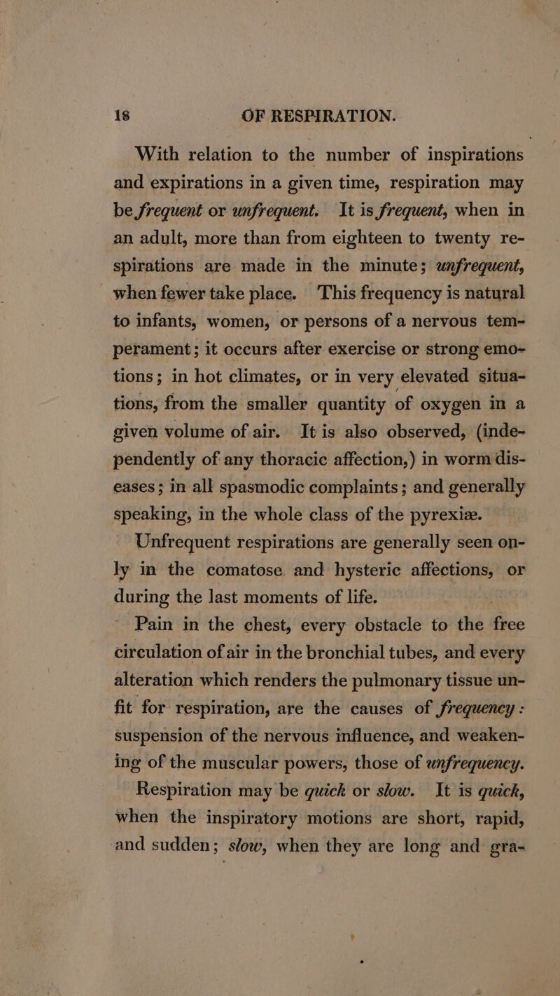 With relation to the number of inspirations and expirations in a given time, respiration may be frequent or unfrequent. It is frequent, when in an adult, more than from eighteen to twenty re- spirations are made in the minute; unfrequent, when fewer take place. This frequency is natural to infants, women, or persons of a nervous tem- perament; it occurs after exercise or strong emo- tions; in hot climates, or in very elevated situa- tions, from the smaller quantity of oxygen in a given volume of air. It is also observed, (inde- pendently of any thoracic affection,) in worm dis- eases ; in all spasmodic complaints; and generally speaking, in the whole class of the pyrexize. Unfrequent respirations are generally seen on- ly in the comatose and hysterie affections, or during the last moments of life. Pain in the chest, every obstacle to the fhee circulation of air in the bronchial tubes, and every alteration which renders the pulmonary tissue un- fit for respiration, are the causes of Srequency : suspension of the nervous influence, and weaken- ing of the muscular powers, those of unfrequency. Respiration may be quick or slow. It is quick, when the inspiratory motions are short, rapid, and sudden; s/ow, when they are long and gra-