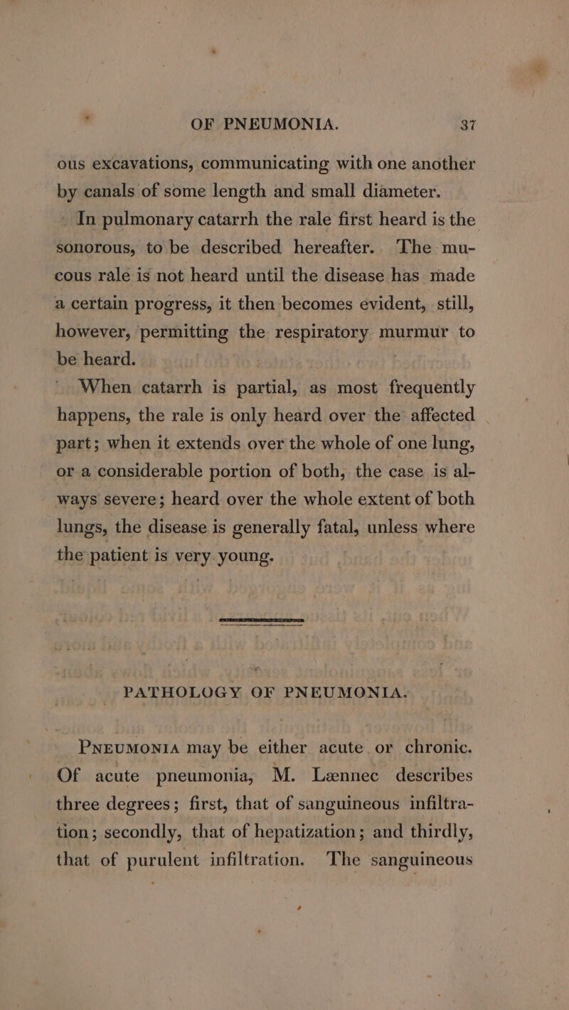 ous excavations, communicating with one another by canals of some length and small diameter. - In pulmonary catarrh the rale first heard is the sonorous, to be described hereafter. The mu- cous rale is not heard until the disease has made a certain progress, it then becomes evident, still, however, permitting the respiratory murmur to be heard. 3 When catarrh is partial, as most frequently happens, the rale is only heard over the affected part; when it extends over the whole of one lung, or a considerable portion of both, the case is al- ways severe; heard over the whole extent of both lungs, the disease is generally fatal, unless where the patient is VERY young. PATHOLOGY OF PNEUMONIA. PNEUMONIA may be either acute or chronic. Of acute pneumonia, M. Lzennec describes three degrees; first, that of sanguineous infiltra- tion; secondly, that of hepatization; and thirdly, that of purulent infiltration. The sanguineous