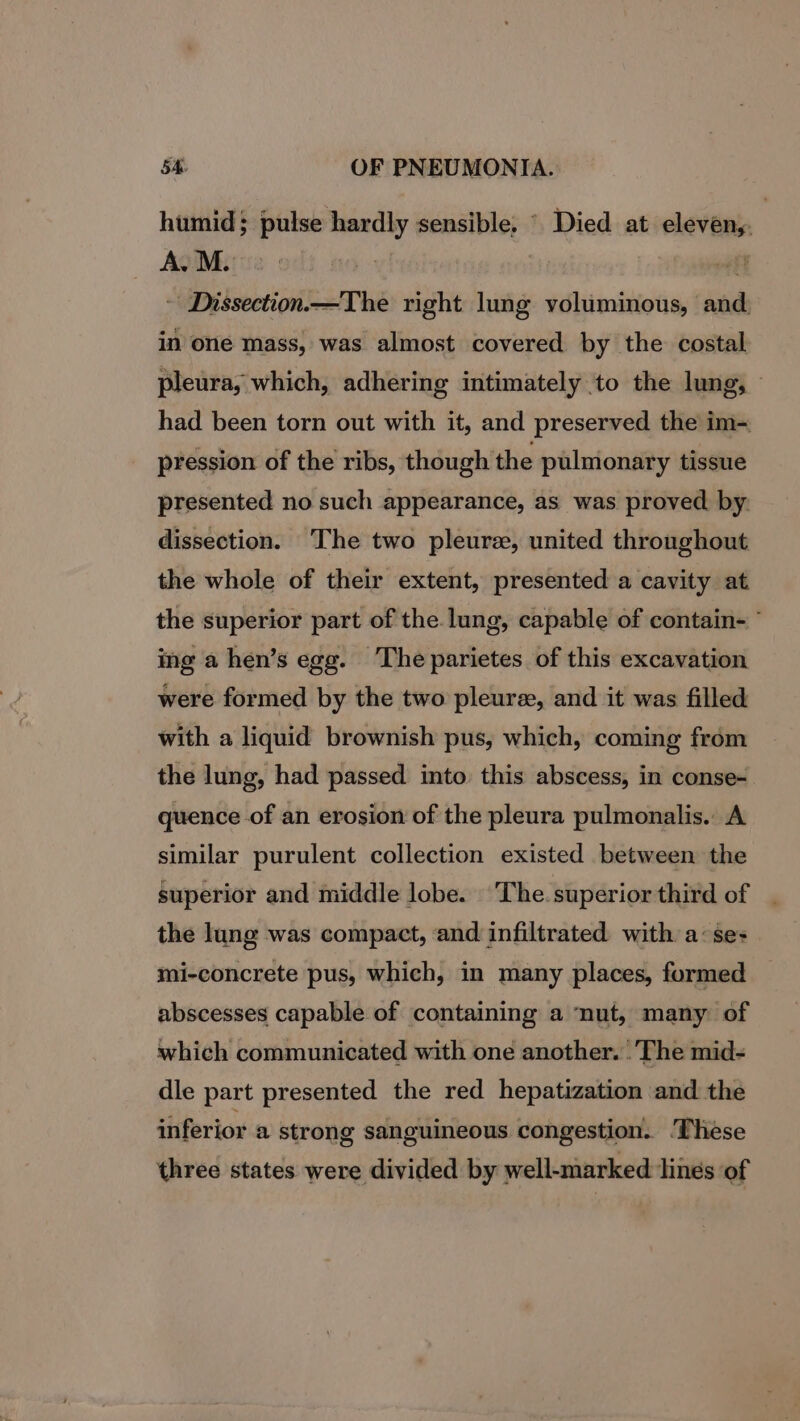 humid; pulse hardly sensible, © Died at eleven, AgiMirie odi ao. | : - Dissection —The right lung voluminous, and. in one mass, was almost covered by the costal pleura, which, adhering intimately to the lung, ~ had been torn out with it, and preserved the im- pression of the ribs, though the pulmonary tissue presented no such appearance, as was proved by. dissection. The two pleura, united throughout the whole of their extent, presented a cavity at the superior part of the.lung, capable of contain- ° ing a hen’s egg. The parietes of this excavation were formed by the two pleure, and it was filled with a liquid brownish pus, which, coming from the lung, had passed into this abscess, in conse- quence of an erosion of the pleura pulmonalis.. A similar purulent collection existed between the superior and middle lobe. The. superior third of the lung was compact, and infiltrated with a:se- mi-concrete pus, which, in many places, formed abscesses capable of containing a ‘nut, many of which communicated with one another. . The mid- dle part presented the red hepatization and the inferior a strong sanguineous congestion. ‘These three states were divided by well-marked lines of