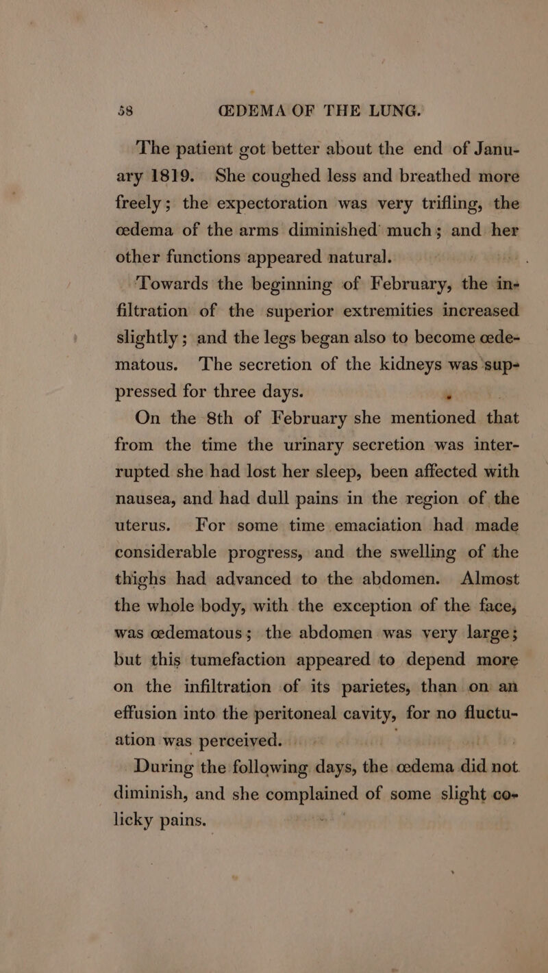 The patient got better about the end of Janu- ary 1819. She coughed less and breathed more freely; the expectoration was very trifling, the cedema of the arms diminished’ much; and. her other functions appeared natural. . ‘Towards the beginning of February, the in- filtration of the superior extremities increased slightly ; and the legs began also to become cede- matous. ‘The secretion of the kidneys was sup- pressed for three days. ¥ On the 8th of February she mentioned that from the time the urinary secretion was inter- rupted she had lost her sleep, been affected with nausea, and had dull pains in the region of the uterus. For some time emaciation had made considerable progress, and the swelling of the thighs had advanced to the abdomen. Almost the whole body, with the exception of the face, was oedematous; the abdomen was very large; but this tumefaction appeared to depend more on the infiltration of its parietes, than on an effusion into the peritoneal cavity, for no fluctu- ation was perceived. | cet During the following days, the odema. did not. diminish, and she copnphalned of some slight co- licky pains. )