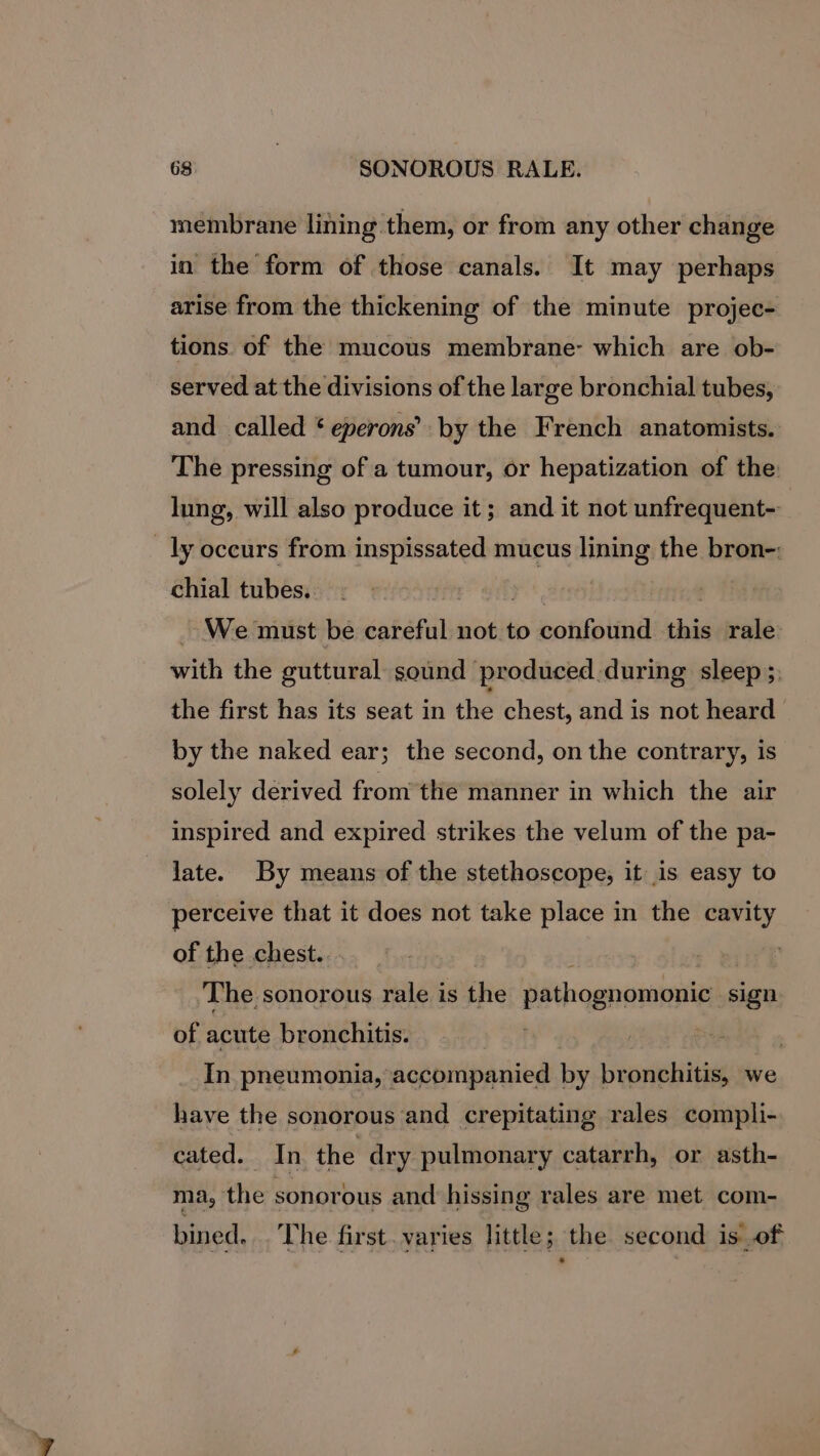 membrane lining them, or from any other change in the form of those canals. It may perhaps arise from the thickening of the minute projec- tions. of the mucous membrane- which are ob- served at the divisions of the large bronchial tubes, and called * eperons’ by the French anatomists. The pressing of a tumour, or hepatization of the: lung, will also produce it; and it not unfrequent- ly occurs from inspissated mucus lining the bron-: chial tubes. yi Ged _ We must be careful not to confound this rale with the guttural sound produced.during sleep 3, the first has its seat in the chest, and is not heard by the naked ear; the second, on the contrary, is solely derived from the manner in which the air inspired and expired strikes the velum of the pa- late. By means of the stethoscope, it is easy to perceive that it does not take place in the cavity of the chest. ; | The sonorous rale is the pathognomonic sign of acute bronchitis. In pneumonia, accompanied by bronchitis, we have the sonorous and crepitating rales compli- cated. In the dry pulmonary catarrh, or asth- ma, the sonorous and hissing rales are met com- bined... The first. varies little; the second is of .