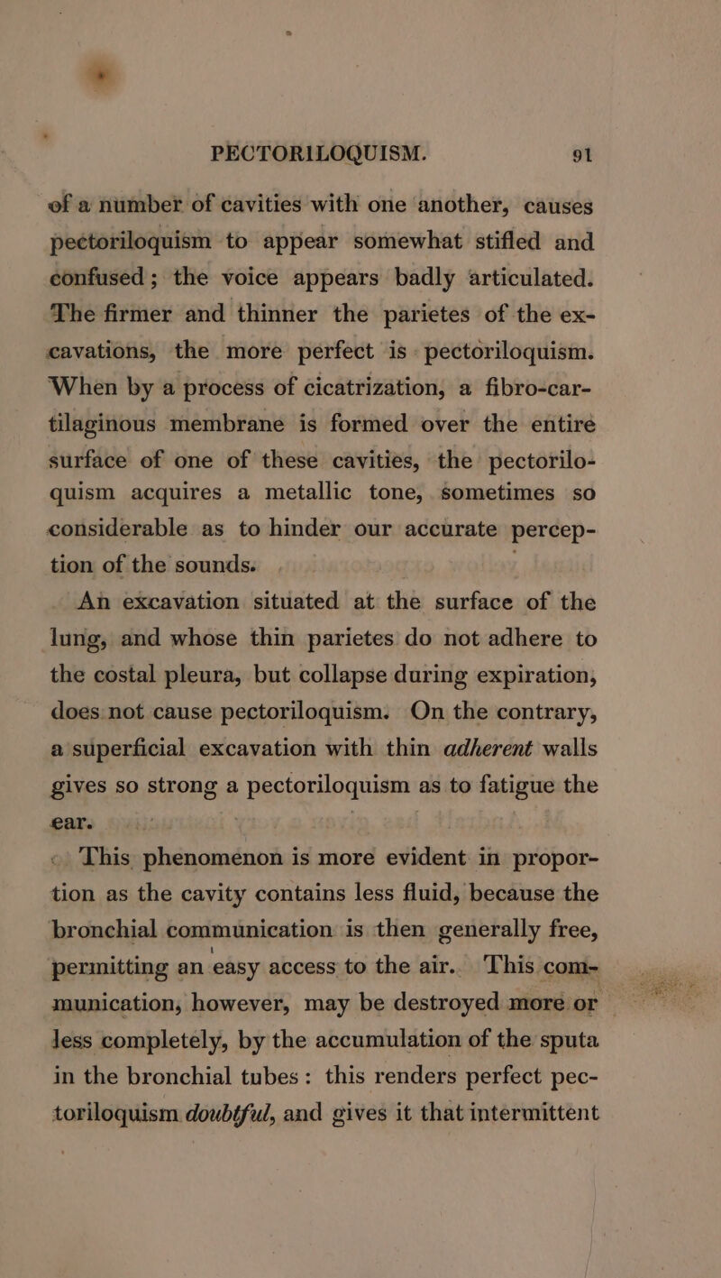 of a number of cavities with one another, causes pectoriloquism to appear somewhat stifled and confused ; the voice appears badly articulated. The firmer and thinner the parietes of the ex- cavations, the more perfect is. pectoriloquism. When by a process of cicatrization, a fibro-car- tilaginous membrane is formed over the entire surface of one of these cavities, the pectorilo- quism acquires a metallic tone, sometimes so considerable as to hinder our accurate percep- tion of the sounds. : An excavation situated at the surface of the lung, and whose thin parietes do not adhere to the costal pleura, but collapse during expiration, does not cause pectoriloquism. On the contrary, a superficial excavation with thin adherent walls gives so strong a pectoriloquism as to fatigue the ear. | | | « This phenomenon is more evident in propor- tion as the cavity contains less fluid, because the bronchial communication is then generally free, permitting an easy access to the air.. This -com- less completely, by the accumulation of the sputa in the bronchial tubes: this renders perfect pec- toriloquism doubtful, and gives it that intermittent