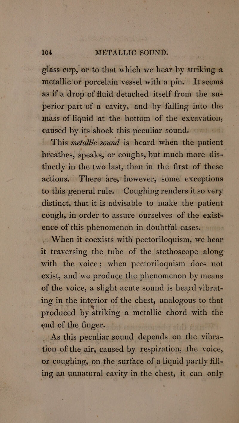 glass cup, or to that which we hear by striking a metallic or porcelain vessel with a pin. It seems as if a drop of fluid detached itself from the su+ perior part ‘of a cavity, and by falling into the mass of liquid at the bottom of the excavation, caused by-its shock this peculiar sound: This metallic sound is heard when the patient breathes, speaks, or coughs, but much more dis- tinctly in the two last, than in the first of these actions. ‘There are, however, some exceptions to this general rule. Coughing renders it so very distinct, that it is advisable to make the patient cough, in order to assure ourselves of the exist- ence of this phenomenon in doubtful cases. When it coexists with pectoriloquism, we hear it traversing the tube of the stethoscope along with the voice; when pectoriloquism does not exist, and we produce the phenomenon by means of the voice, a slight acute sound is heard vibrat- ing in the ss wal of the chest, analogous to that produced by Striking a metallic chord with the end of the finger. | . As this peculiar sound depends on the nt Mod of the air, caused by respiration, the voice, or coughing, on the surface of a liquid partly fill- ing an unnatural cavity in the chest, it can only