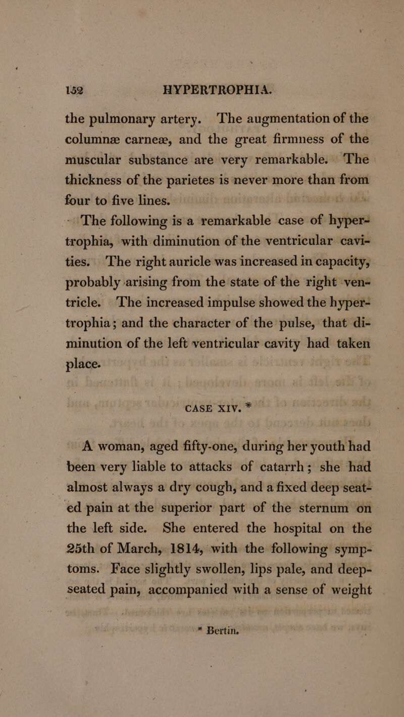 the pulmonary artery. ‘The augmentation of the _columne carnez, and the great firmness of the muscular substance are very remarkable. ‘The thickness of the parietes is never more than from four to five lines. . - The following isa remarkable case of i trophia, with diminution of the ventricular cavi- ties. The right auricle was increased in capacity, probably arising from the state of the right ven- tricle. The increased impulse showed the hyper- trophia; and the character of the pulse, that di- minution of the left ventricular cavity had taken place. | CASE XIV. * A woman, aged fifty-one, during her youth had been very liable to attacks of catarrh; she had almost always a dry cough, and a fixed deep seat- ed pain at the superior part of the sternum on the left side. She entered the hospital on the 25th of March, 1814, with the following symp- toms. Face slightly swollen, lips pale, and deep- seated pain, accompanied with a sense of weight -™* Bertin.