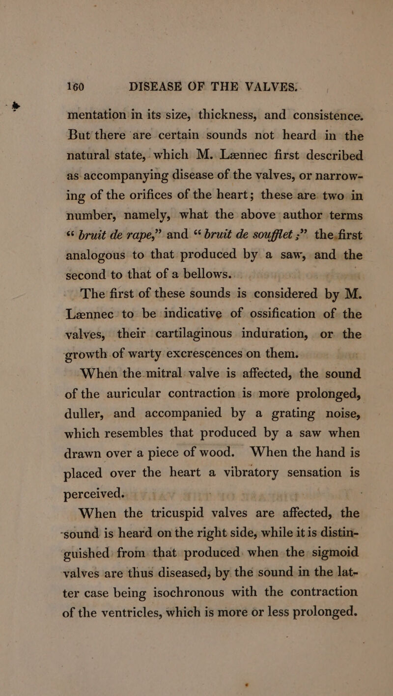 * mentation in its size, thickness, and consistence. But there are certain sounds not heard in the natural state,. which M. Leennec first described as- accompanying disease of the valves, or narrow- ing of the orifices of the heart; these are: two in number, namely, what the above author terms “‘ bruit de rape,” and * bruit de soufflet ;” thefirst analogous to that produced by a saw, and the second to that of a bellows.. The first of these sounds is considered it M. Lzennec’ to be indicative of psbifination of the valves, their cartilaginous induration, or. the When the mitral: valve is affected, the sound of the auricular contraction is more prolonged, duller, and accompanied by a grating noise, which resembles that produced by a saw when drawn over a piece of wood. When the hand is placed over the heart a vibratory sensation is perceived. hy When the tricuspid valves are affected, the guished: from that produced: when the sigmoid valves are thus diseased, by the sound in the lat- ter case being isochronous with the contraction of the ventricles, which is more or less prolonged.