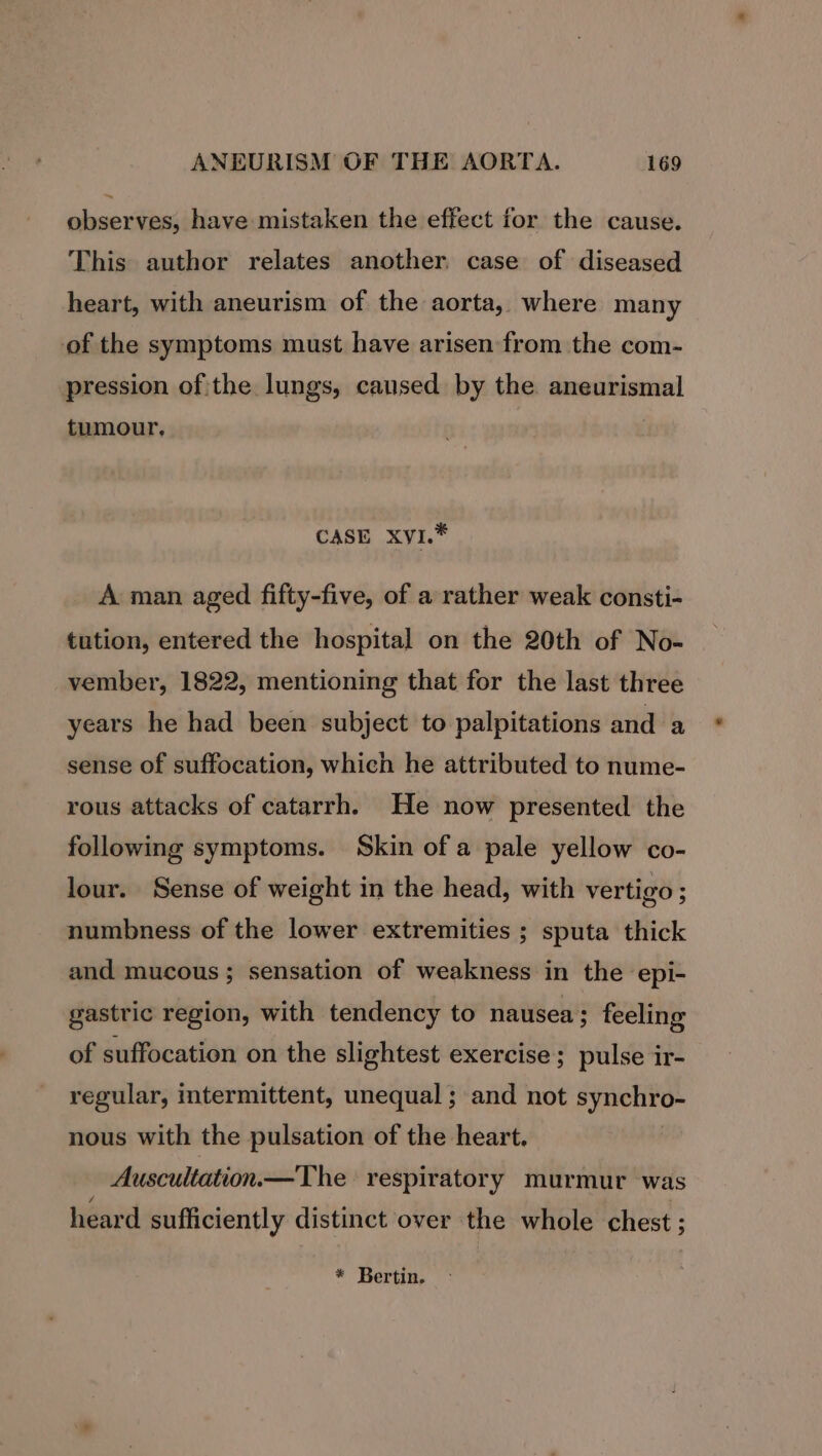 ~ observes, have mistaken the effect for the cause. This author relates another. case of diseased heart, with aneurism of the aorta, where many of the symptoms must have arisen from the com- pression of the lungs, caused by the aneurismal tumour, CASE XvI.* A man aged fifty-five, of a rather weak consti- tution, entered the hospital on the 20th of No- vember, 1822, mentioning that for the last three years he had been subject to palpitations and a sense of suffocation, which he attributed to nume- rous attacks of catarrh. He now presented the following symptoms. Skin ofa pale yellow co- lour. Sense of weight in the head, with vertigo ; numbness of the lower extremities ; sputa thick and mucous; sensation of weakness in the epi- gastric region, with tendency to nausea ; feeling of suffocation on the slightest exercise; pulse ir- regular, intermittent, unequal ; and not synchro- nous with the pulsation of the heart. Auscultation— The respiratory murmur was heard sufficiently distinct over the whole chest ;