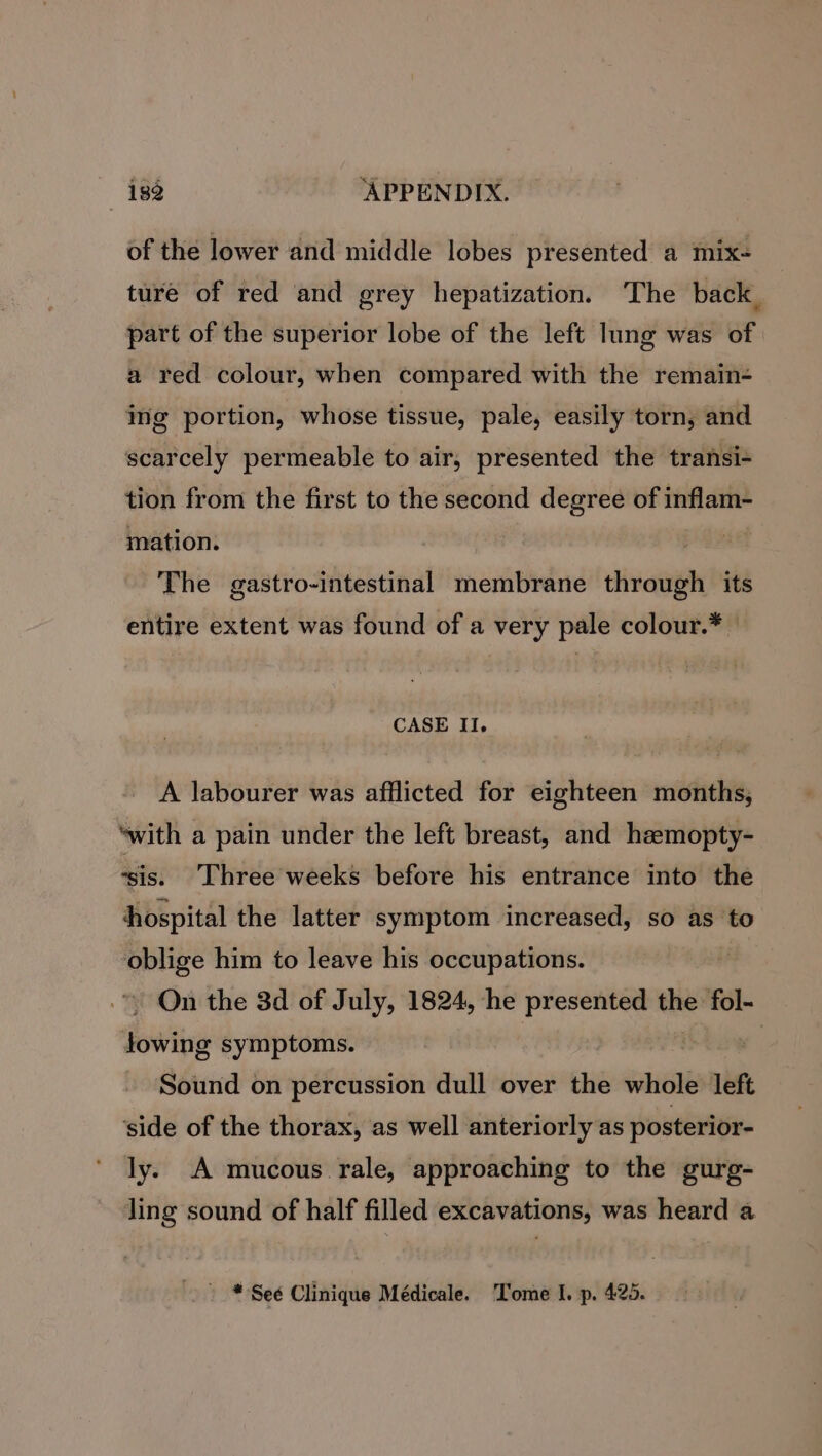 of the lower and middle lobes presented a mix- ture of red and grey hepatization. The back, part of the superior lobe of the left lung was of a red colour, when compared with the remain- img portion, whose tissue, pale, easily torn, and scarcely permeable to air, presented the transi- tion from the first to the second degree of inflam- mation. The gastro-intestinal membrane through its entire extent was found of a very pale colour.* — CASE II. A labourer was afflicted for eighteen months, ‘with a pain under the left breast, and heemopty- ‘sis. Three weeks before his entrance into the hospital the latter symptom increased, so as to oblige him to leave his occupations. -~ On the 3d of July, 1824, he presented the fol- towing symptoms. | Sound on percussion dull over the whole left ‘side of the thorax, as well anteriorly as posterior- ly. A mucous rale, approaching to the gurg- ling sound of half filled excavations, was heard a » * See Clinique Médicale. Tome I. p. 425.