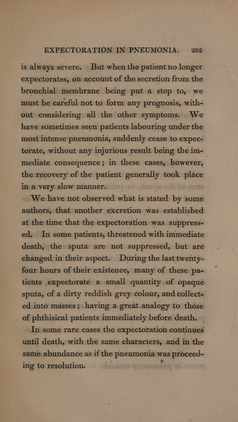 is always severe. But when the patient no longer expectorates, on account of the secretion from the bronchial membrane being put a stop to, we must be careful not to form any prognosis, with- out considering all the other symptoms. We have sometimes seen patients labouring under the most intense pneumonia, suddenly cease to expec- torate, without any injurious result being the im- mediate consequence; in these cases, however, the recovery of the patient generally took place — in a very slow manner. We have not observed what is stated by some authors, that another excretion was established at the time that the expectoration was suppress- ed. In some patients, threatened with immediate death, the sputa are not suppressed, but are changed in their aspect. During the last twenty- four hours of their existence, many of these pa- tients .expecturate a small quantity of opaque sputa, of a dirty reddish grey colour, and collect- ed into masses; having a great analogy to those of phthisical patients immediately before death. | In some rare cases the expectoration continues until death, with the same characters, and in the same abundance as if the pneumonia was proceed- ing to resolution. Frey ri