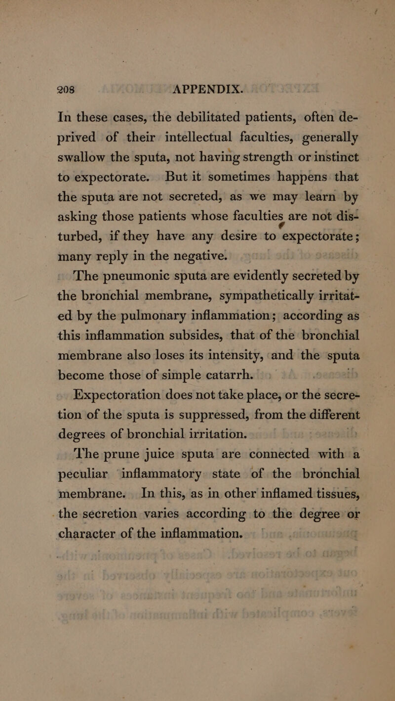 In these cases, the debilitated patients, often de- prived of their intellectual faculties, generally swallow the sputa, not having strength or instinct to expectorate. But it sometimes happens that the sputa are not secreted, as we may learn by asking those patients whose faculties are not dis- turbed, if they have any desire to Fea: many reply in the negative. The pneumonic sputa are evidently secreted by the bronchial membrane, sympathetically irritat- ed by the pulmonary inflammation; according as — this inflammation subsides, that of the bronchial membrane also loses its intensity, and the sputa become those of simple catarrh. Expectoration does not take place, or the secre- tion of the sputa is suppressed, from the different degrees of bronchial irritation. The prune juice sputa are connected with a peculiar inflammatory. state of the bronchial membrane. In this, as in other inflamed tissues, .the secretion varies according to the degree or character of the inflammation.