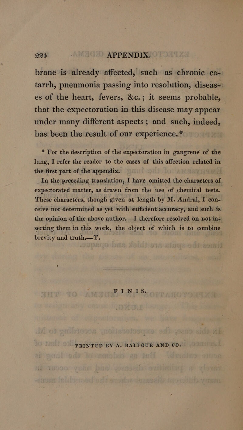 brane is already affected, such as chronic ca- tarrh, pneumonia passing into resolution, diseas=) es of the heart, fevers, &amp;c.; it seems probable, that the expectoration in this disease may appear under many different aspects ; and such, indeed, has been the result of our experience. * * For the description of the expectoration in gangrene of the lung, I refer the reader to the cases of this affection related in the first part of the appendix. ' _ In the preceding translation, I have omitted the characters of expectorated matter, as drawn from the use of chemical tests. These characters, though given at length by M. Andral, I con- ceive not determined as yet with sufficient accuracy, and such is the opinion of the above author. | I therefore resolved on not in- serting them in this work, the object of which is to combine brevity and truth.—T. FIN IS. PRINTED BY A. BALFOUR AND CO.