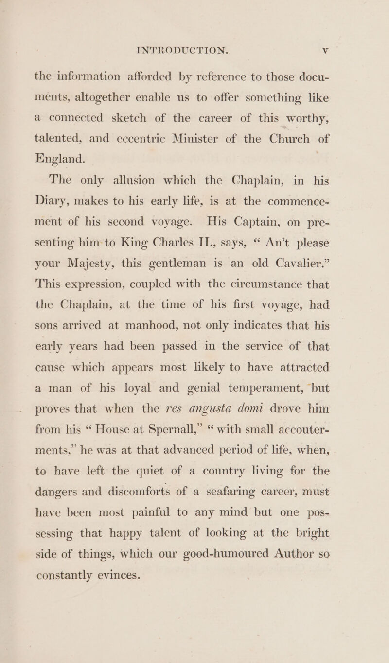 the information afforded by reference to those docu- ments, altogether enable us to offer something like a connected sketch of the career of this worthy, talented, and eccentric Minister of the Church of England. | The only allusion which the Chaplain, in his Diary, makes to his early life, is at the commence- ment of his second voyage. His Captain, on pre- senting him-to King Charles II., says, “ An’t please your Majesty, this gentleman is an old Cavalier.” This expression, coupled with the circumstance that the Chaplain, at the time of his first voyage, had sons arrived at manhood, not only indicates that his early years had been passed in the service of that cause which appears most likely to have attracted a man of his loyal and genial temperament, “but proves that when the res angusta domi drove him from his “ House at Spernall,” “ with small accouter- ments,” he was at that advanced period of life, when, to have left the quiet of a country living for the dangers and discomforts of a seafaring career, must have been most painful to any mind but one _ pos- sessing that happy talent of looking at the bright side of things, which our good-humoured Author so constantly evinces.