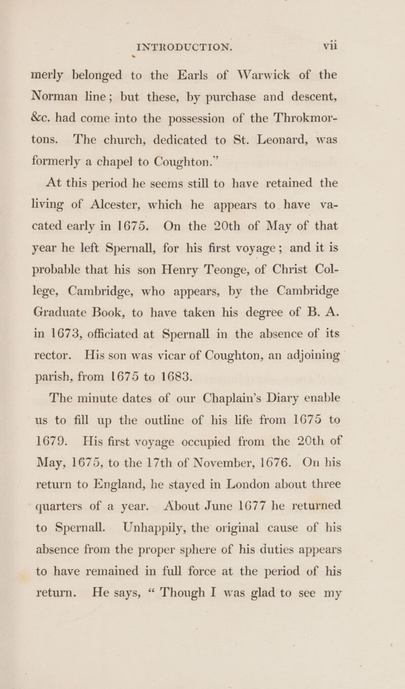 * merly belonged to the Earls of Warwick of the Norman line; but these, by purchase and descent, &amp;c. had come into the possession of the Throkmor- tons. The church, dedicated to St. Leonard, was formerly a chapel to Coughton.” At this period he seems still to have retained the living of Alcester, which he appears to have va- cated early in 1675. On the 20th of May of that year he left Spernall, for his first voyage; and it is probable that his son Henry Teonge, of Christ Col- lege, Cambridge, who appears, by the Cambridge Graduate Book, to have taken his degree of B. A. in 1673, officiated at Spernall in the absence of its rector. His son was vicar of Coughton, an adjoining parish, from 1675 to 1683. The minute dates of our Chaplain’s Diary enable us to fill up the outline of his life from 1675 to 1679. His first voyage occupied from the 20th of May, 1675, to the 17th of November, 1676. On his return to England, he stayed in London about three quarters of a year. About June 1677 he returned to Spernall. Unhappily, the original cause of his absence from the proper sphere of his duties appears to have remained in full force at the period of his return. He says, “ Though I was glad to see my