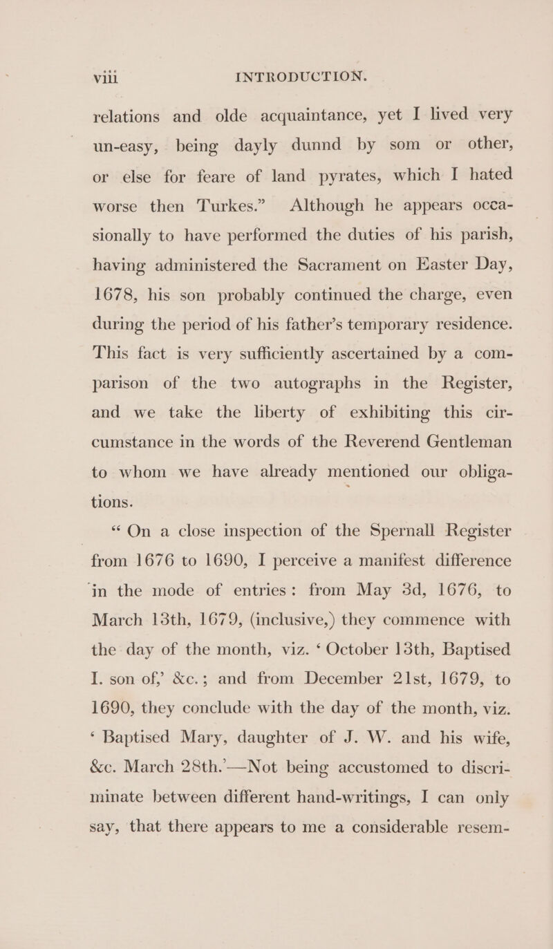 relations and olde acquaintance, yet I lived very un-easy, being dayly dunnd by som or other, or else for feare of land pyrates, which I hated worse then Turkes.” Although he appears occa- sionally to have performed the duties of his parish, having administered the Sacrament on Easter Day, 1678, his son probably continued the charge, even during the period of his father’s temporary residence. This fact is very sufficiently ascertained by a com- parison of the two autographs in the Register, and we take the liberty of exhibiting this cir- cumstance in the words of the Reverend Gentleman to whom we have already mentioned our obliga- tions. “On a close inspection of the Spernall Register | from 1676 to 1690, I perceive a manifest difference ‘jin the mode of entries: from May 3d, 1676, to March 13th, 1679, (inclusive,) they commence with the day of the month, viz. ‘ October 13th, Baptised I. son of” &amp;c.; and from December 21st, 1679, to 1690, they conclude with the day of the month, viz. ‘ Baptised Mary, daughter of J. W. and his wife, &amp;c. March 28th.—Not being accustomed to discri- minate between different hand-writings, I can only say, that there appears to me a considerable resem-