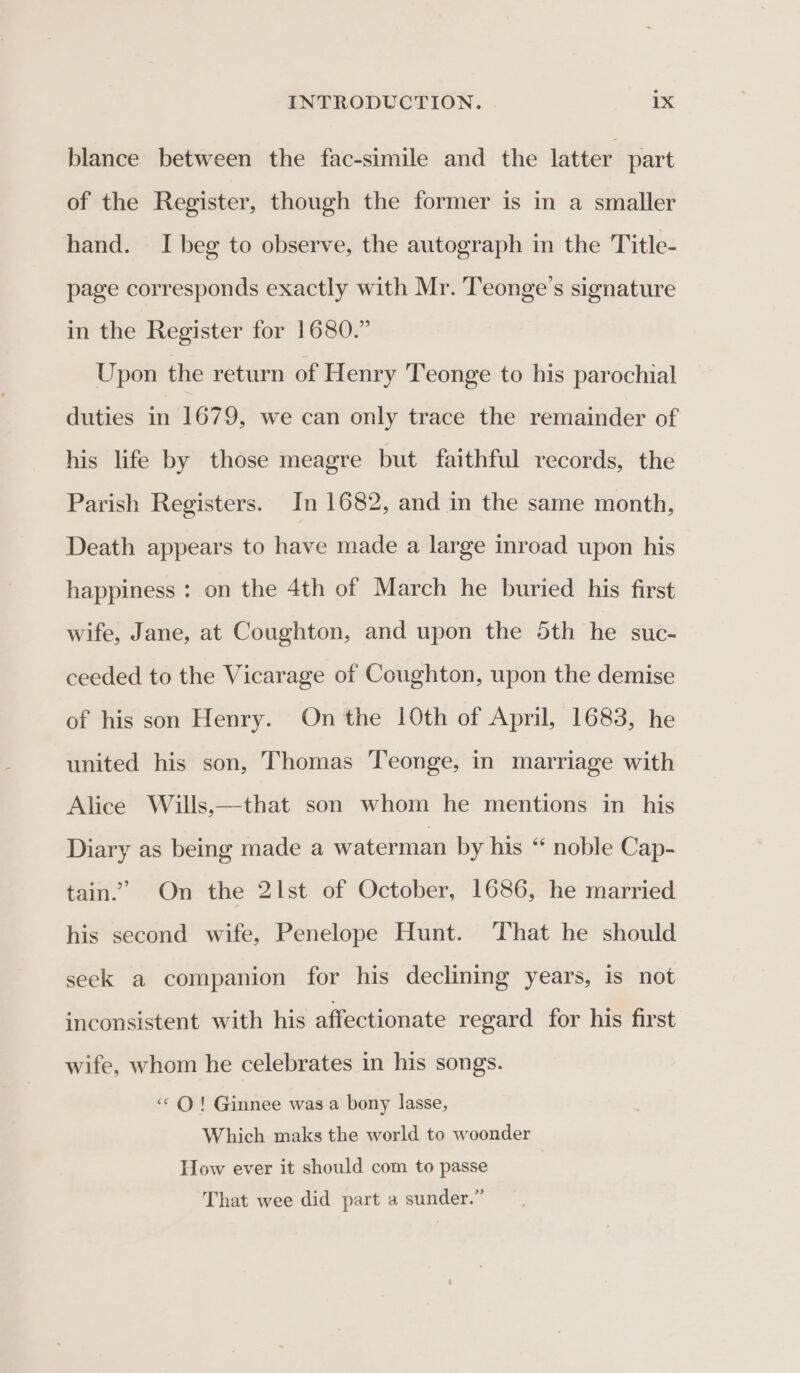 blance between the fac-simile and the latter part of the Register, though the former is in a smaller hand. I beg to observe, the autograph in the Title- page corresponds exactly with Mr. Teonge’s signature in the Register for 1680.” Upon the return of Henry Teonge to his parochial duties in 1679, we can only trace the remainder of his life by those meagre but faithful records, the Parish Registers. In 1682, and in the same month, Death appears to have made a large inroad upon his happiness : on the 4th of March he buried his first wife, Jane, at Coughton, and upon the 5th he suc- ceeded to the Vicarage of Coughton, upon the demise of his son Henry. On the 10th of April, 1683, he united his son, Thomas Teonge, in marriage with Alice Wills,—that son whom he mentions in his Diary as being made a waterman by his “ noble Cap- tain” On the 2lst of October, 1686, he married his second wife, Penelope Hunt. That he should seek a companion for his declining years, is not inconsistent with his affectionate regard for his first wife, whom he celebrates in his songs. «QO! Ginnee was a bony lasse, Which maks the world to woonder How ever it should com to passe That wee did part a sunder.”