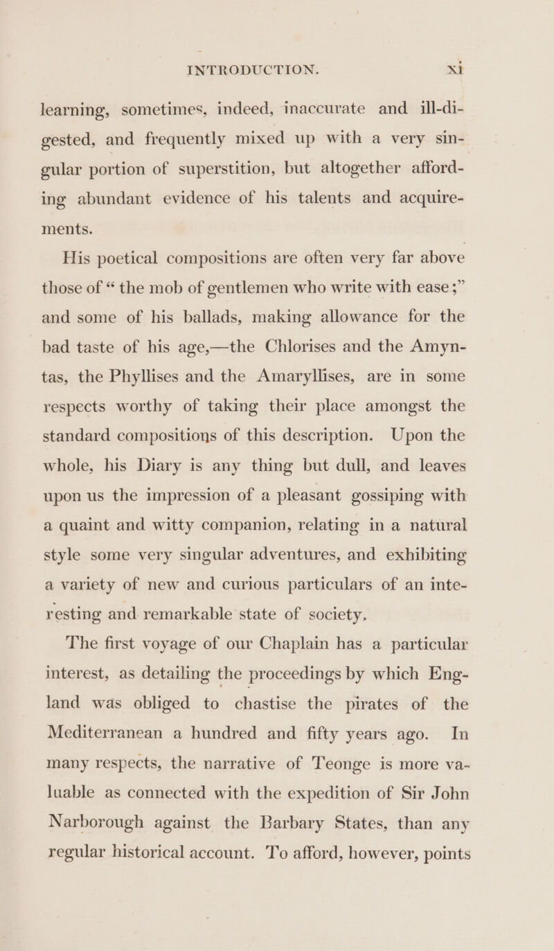 learning, sometimes, indeed, inaccurate and_ ill-di- gested, and frequently mixed up with a very sin- gular portion of superstition, but altogether afford- ing abundant evidence of his talents and acquire- ments. His poetical compositions are often very far above those of “ the mob of gentlemen who write with ease ;” and some of his ballads, making allowance for the bad taste of his age,—the Chlorises and the Amyn- tas, the Phyllises and the Amaryllises, are in some respects worthy of taking their place amongst the standard compositions of this description. Upon the whole, his Diary is any thing but dull, and leaves upon us the impression of a pleasant gossiping with a quaint and witty companion, relating in a natural style some very singular adventures, and exhibiting a variety of new and curious particulars of an inte- resting and. remarkable state of society. The first voyage of our Chaplain has a particular interest, as detailing the proceedings by which Eng- land was obliged to chastise the pirates of the Mediterranean a hundred and fifty years ago. In many respects, the narrative of Teonge is more va- luable as connected with the expedition of Sir John Narborough against the Barbary States, than any regular historical account. To afford, however, points