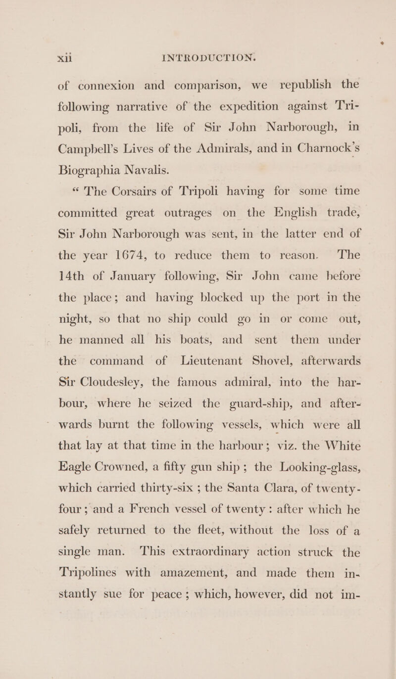 of connexion and comparison, we republish the following narrative of the expedition against Tri- poli, from the life of Sir John Narborough, in Campbell’s Lives of the Admirals, and in Charnock’s Biographia Navalis. “ The Corsairs of Tripoli having for some time committed great outrages on the English trade, Sir John Narborough was sent, in the latter end of the year 1674, to reduce them to reason. The 14th of January following, Sir John came before the place; and having blocked up the port in the night, so that no ship could go in or come out, he manned all his boats, and sent them under the command of Lieutenant Shovel, afterwards Sir Cloudesley, the famous admiral, into the har- bour, where he seized the guard-ship, and after- ~ wards burnt the following vessels, which were all that lay at that time in the harbour; viz. the White Eagle Crowned, a fifty gun ship; the Looking-glass, which carried thirty-six ; the Santa Clara, of twenty- four; and a French vessel of twenty: after which he safely returned to the fleet, without the loss of a single man. ‘This extraordinary action struck the Tripolmes with amazement, and made them in- stantly sue for peace ; which, however, did not im-