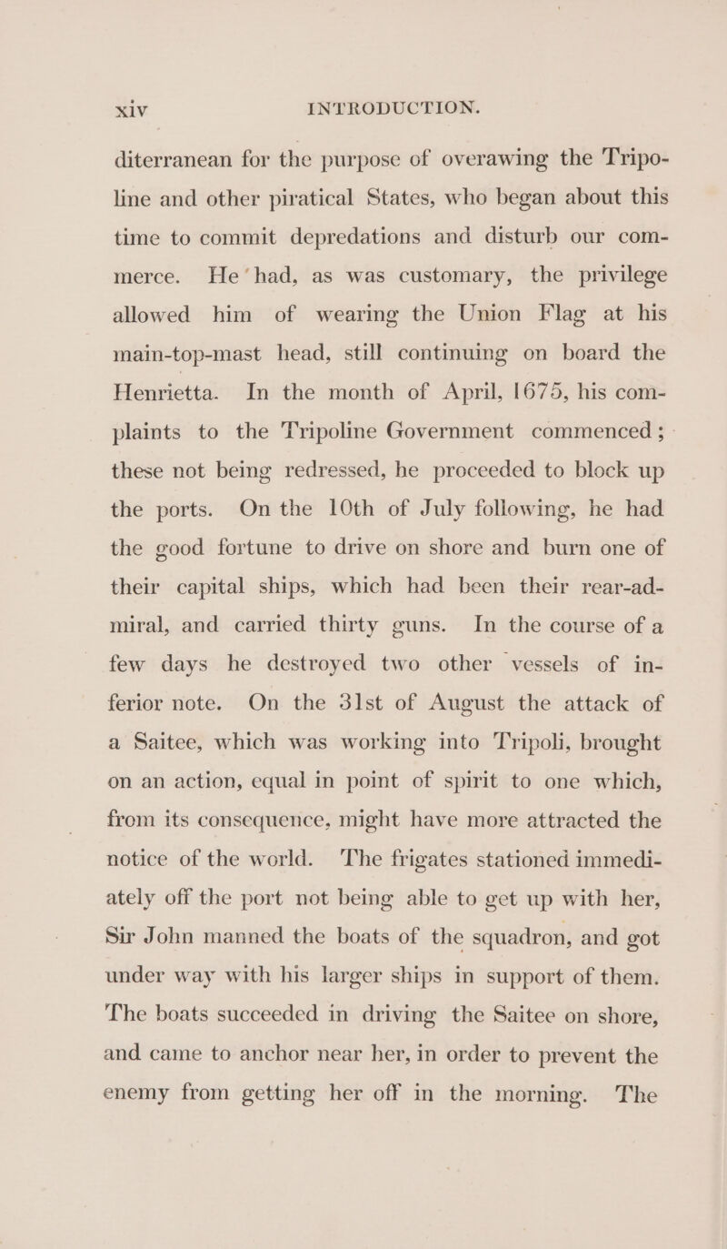 diterranean for the purpose of overawing the Tripo- line and other piratical States, who began about this time to commit depredations and disturb our com- merce. He’had, as was customary, the privilege allowed him of wearing the Union Flag at his main-top-mast head, still continuing on board the Henrietta. In the month of April, 1675, his com- plaints to the Tripoline Government commenced ; » these not being redressed, he proceeded to block up the ports. On the 10th of July following, he had the good fortune to drive on shore and burn one of their capital ships, which had been their rear-ad- miral, and carried thirty guns. In the course of a few days he destroyed two other vessels of in- ferior note. On the 31st of August the attack of a Saitee, which was working into Tripoli, brought on an action, equal in point of spirit to one which, from its consequence, might have more attracted the notice of the world. The frigates stationed immedi- ately off the port not being able to get up with her, Sir John manned the boats of the squadron, and got under way with his larger ships in support of them. The boats succeeded in driving the Saitee on shore, and came to anchor near her, in order to prevent the enemy from getting her off in the morning. The