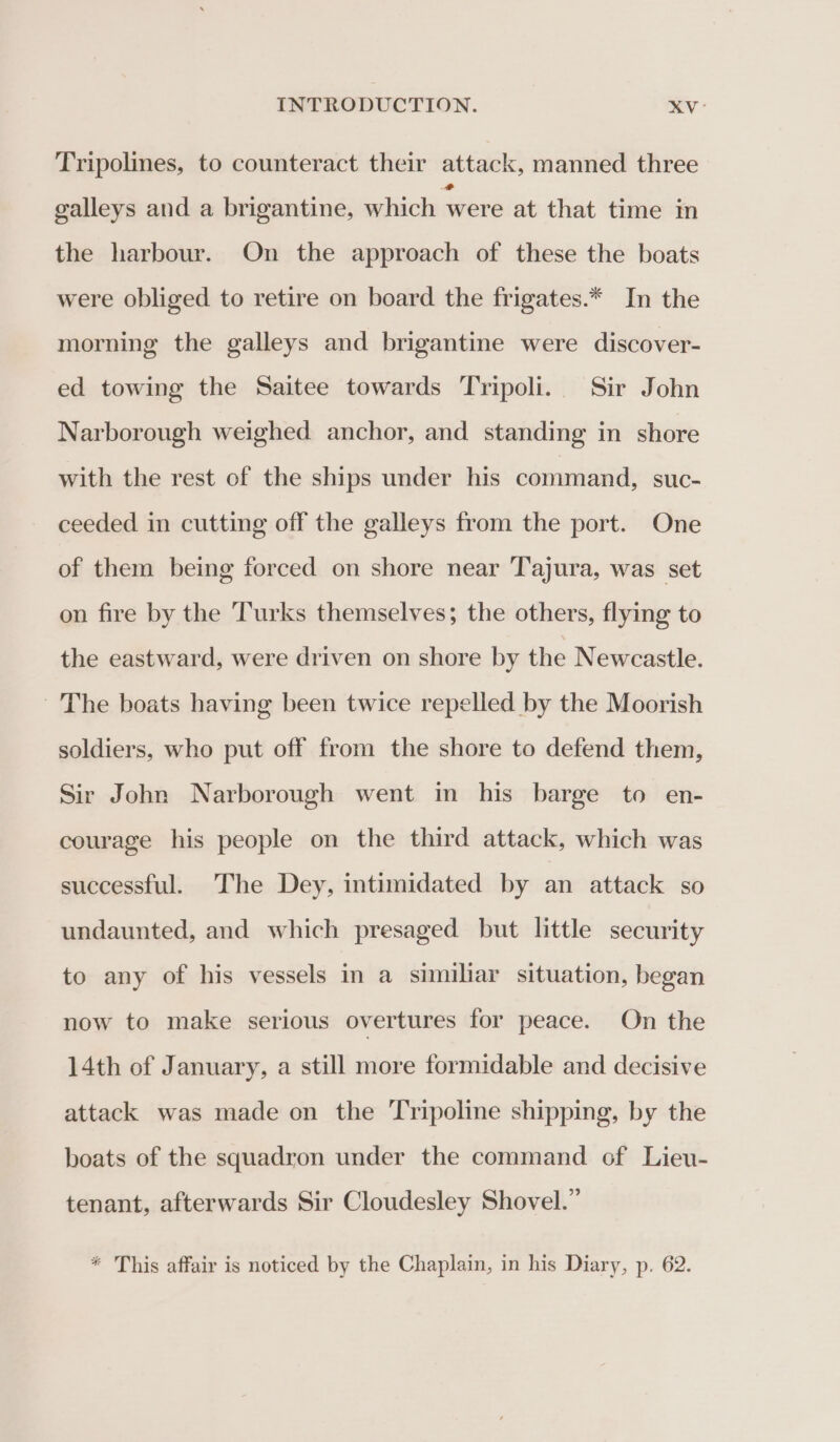 Tripolines, to counteract their attack, manned three galleys and a brigantine, which ‘were at that time in the harbour. On the approach of these the boats were obliged to retire on board the frigates.* In the morning the galleys and brigantine were discover- ed towing the Saitee towards Tripoli. Sir John Narborough weighed anchor, and standing in shore with the rest of the ships under his command, suc- ceeded in cutting off the galleys from the port. One of them being forced on shore near Tajura, was set on fire by the Turks themselves; the others, flying to the eastward, were driven on shore by the Newcastle. The boats having been twice repelled by the Moorish soldiers, who put off from the shore to defend them, Sir John Narborough went in his barge to en- courage his people on the third attack, which was successful. The Dey, intimidated by an attack so undaunted, and which presaged but little security to any of his vessels in a similiar situation, began now to make serious overtures for peace. On the 14th of January, a still more formidable and decisive attack was made on the Tripoline shipping, by the boats of the squadron under the command of Lieu- tenant, afterwards Sir Cloudesley Shovel.” * This affair is noticed by the Chaplain, in his Diary, p. 62.