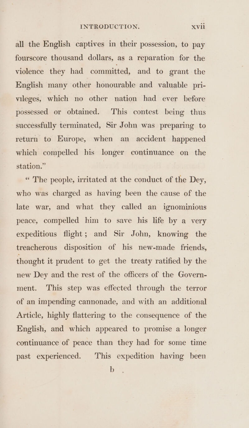 all the English captives in their possession, to pay fourscore thousand dollars, as a reparation for the violence they had committed, and to grant the English many other honourable and valuable _pri- vileges, which no other nation had ever before possessed or obtained. This contest being thus successfully terminated, Sir John was preparing to return to Europe, when an accident happened which compelled his longer continuance on the station.” “ The people, irritated at the conduct of the Dey, who was charged as having been the cause of the late war, and what they called an ignominious peace, compelled him to save his life by a very expeditious flight; and Sir John, knowing the treacherous disposition of his new-made friends, thought it prudent to get the treaty ratified by the new Dey and the rest of the officers of the Govern- ment. ‘This step was effected through the terror of an impending cannonade, and with an additional Article, highly flattering to the consequence of the English, and which appeared to promise a longer continuance of peace than they had for some time past experienced. This expedition having been b