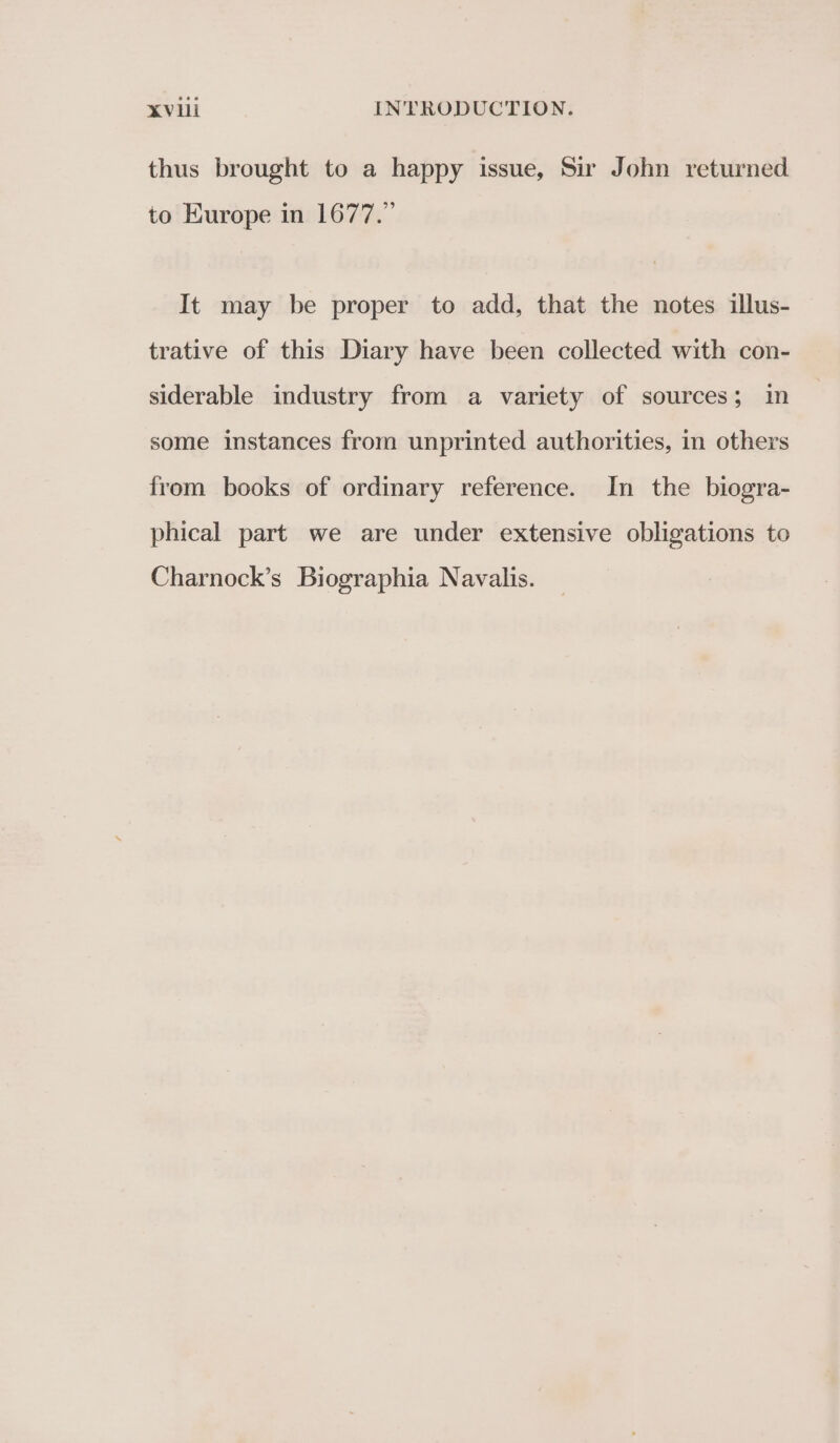 thus brought to a happy issue, Sir John returned to Europe in 1677.” It may be proper to add, that the notes illus- trative of this Diary have been collected with con- siderable industry from a variety of sources; in some instances from unprinted authorities, in others from books of ordinary reference. In the biogra- phical part we are under extensive obligations to Charnock’s Biographia Navalis.